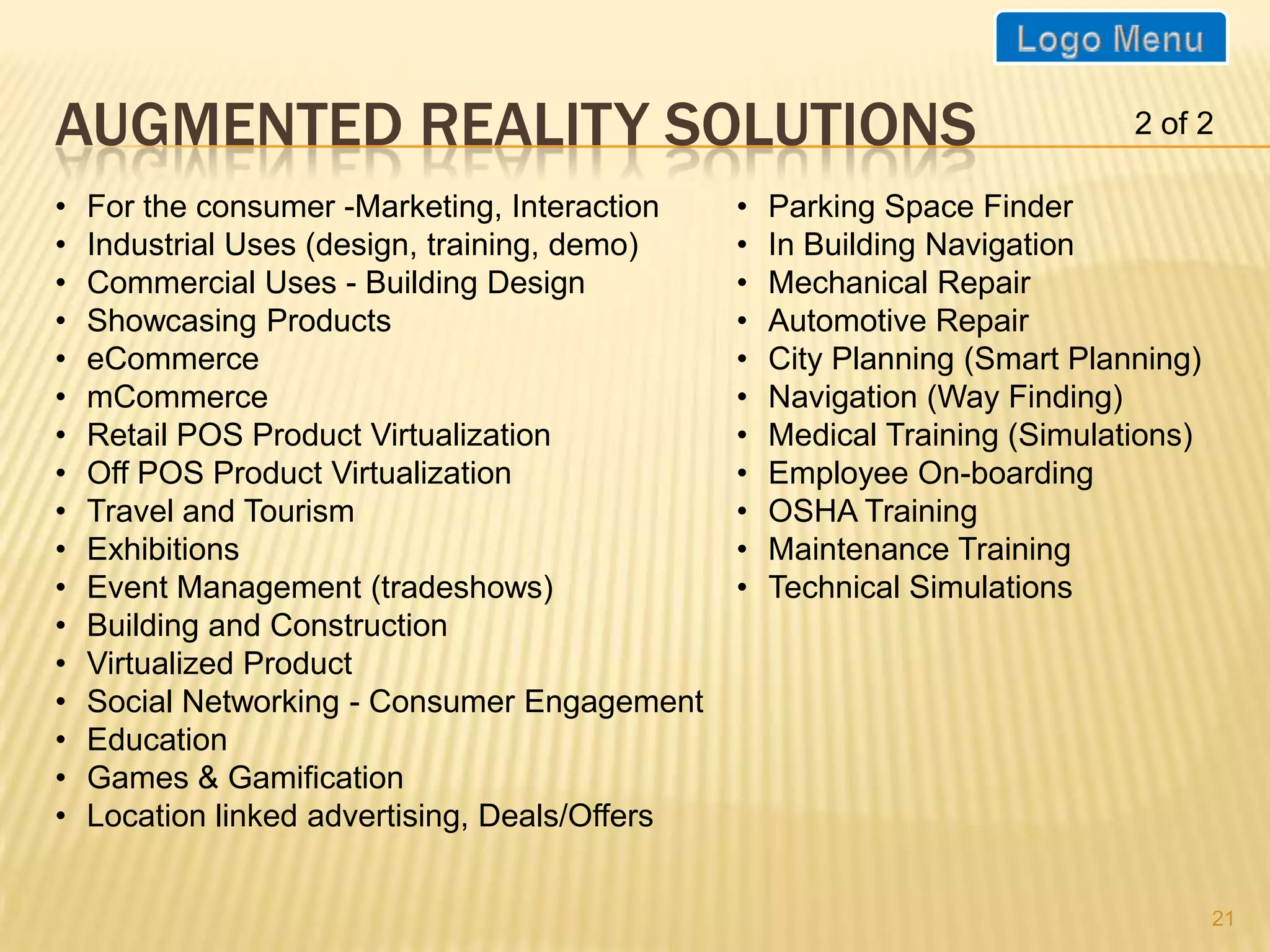 AUGMENTED REALITY SOLUTIONS                                                  2 of 2

•   For the consumer -Marketing, Interaction    •   Parking Space Finder
•   Industrial Uses (design, training, demo)    •   In Building Navigation
•   Commercial Uses - Building Design           •   Mechanical Repair
•   Showcasing Products                         •   Automotive Repair
•   eCommerce                                   •   City Planning (Smart Planning)
•   mCommerce                                   •   Navigation (Way Finding)
•   Retail POS Product Virtualization           •   Medical Training (Simulations)
•   Off POS Product Virtualization              •   Employee On-boarding
•   Travel and Tourism                          •   OSHA Training
•   Exhibitions                                 •   Maintenance Training
•   Event Management (tradeshows)               •   Technical Simulations
•   Building and Construction
•   Virtualized Product
•   Social Networking - Consumer Engagement
•   Education
•   Games & Gamification
•   Location linked advertising, Deals/Offers


                                                                                     21
 