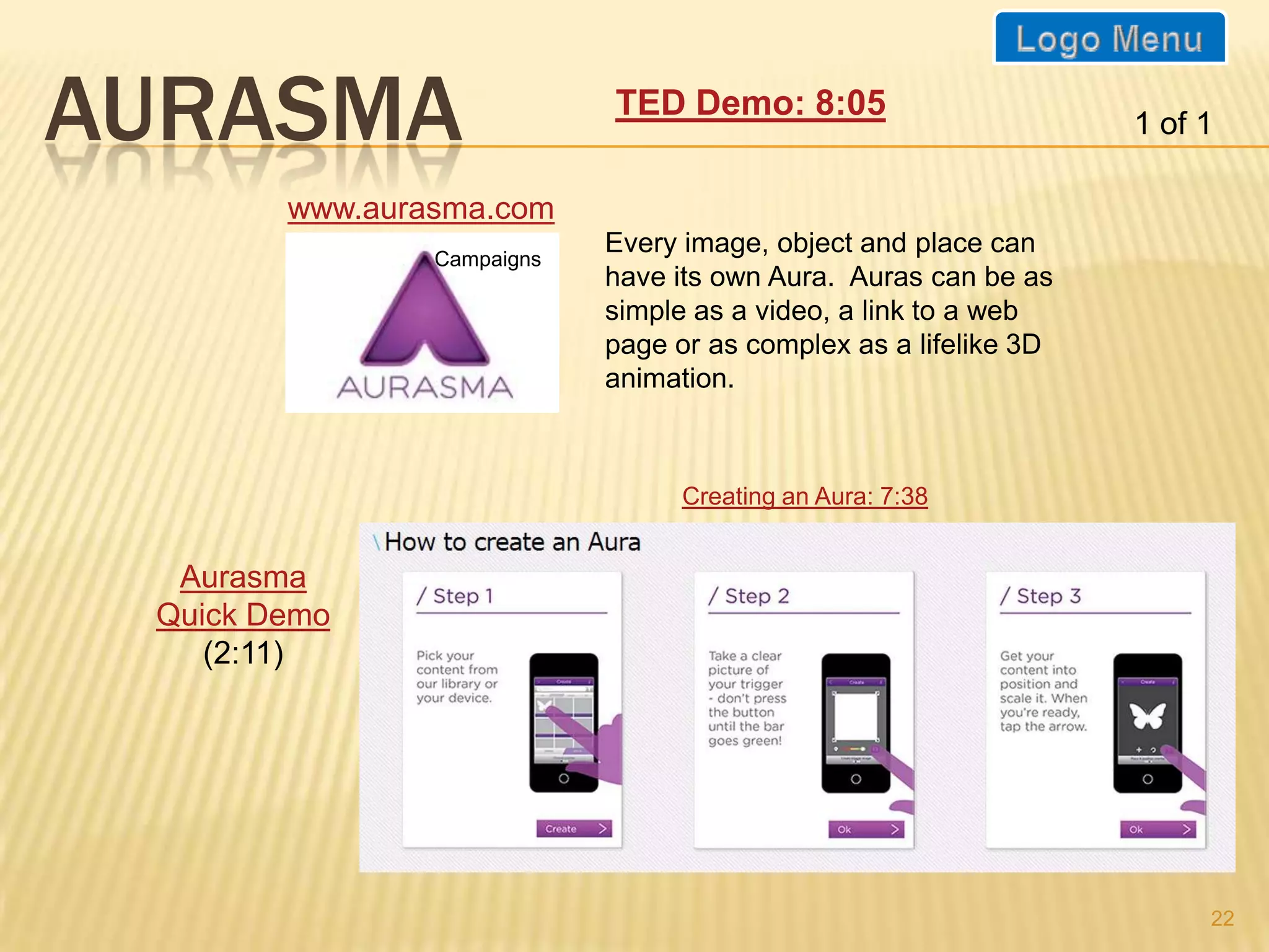 AURASMA                     TED Demo: 8:05
                                                                  1 of 1

        www.aurasma.com
                Campaigns
                            Every image, object and place can
                            have its own Aura. Auras can be as
                            simple as a video, a link to a web
                            page or as complex as a lifelike 3D
                            animation.



                                  Creating an Aura: 7:38


  Aurasma
 Quick Demo
    (2:11)




                                                                       22
 