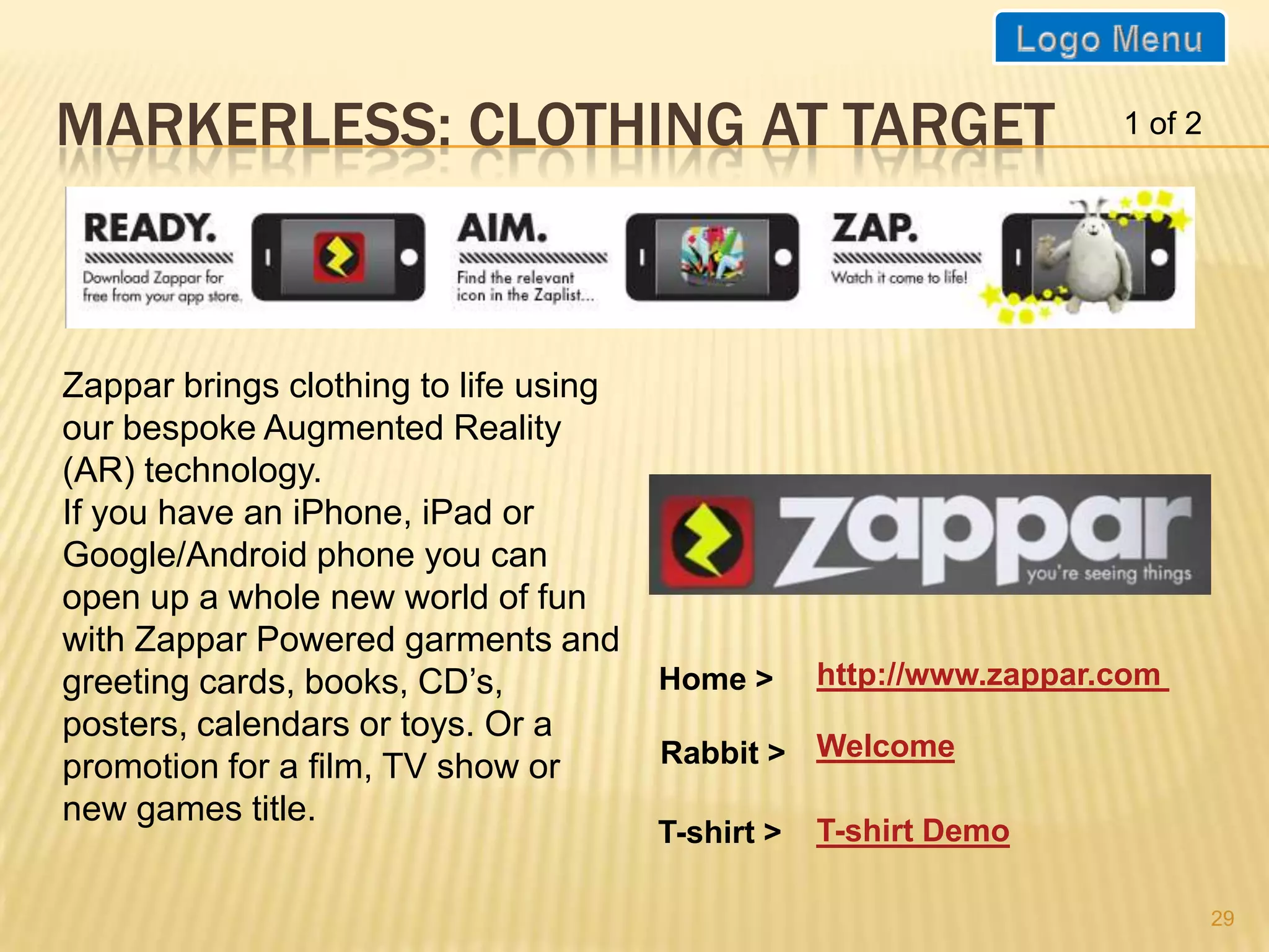 MARKERLESS: CLOTHING AT TARGET                                       1 of 2




Zappar brings clothing to life using
our bespoke Augmented Reality
(AR) technology.
If you have an iPhone, iPad or
Google/Android phone you can
open up a whole new world of fun
with Zappar Powered garments and
greeting cards, books, CD’s,           Home >      http://www.zappar.com
posters, calendars or toys. Or a
promotion for a film, TV show or       Rabbit > Welcome
new games title.
                                       T-shirt >   T-shirt Demo

                                                                              29
 