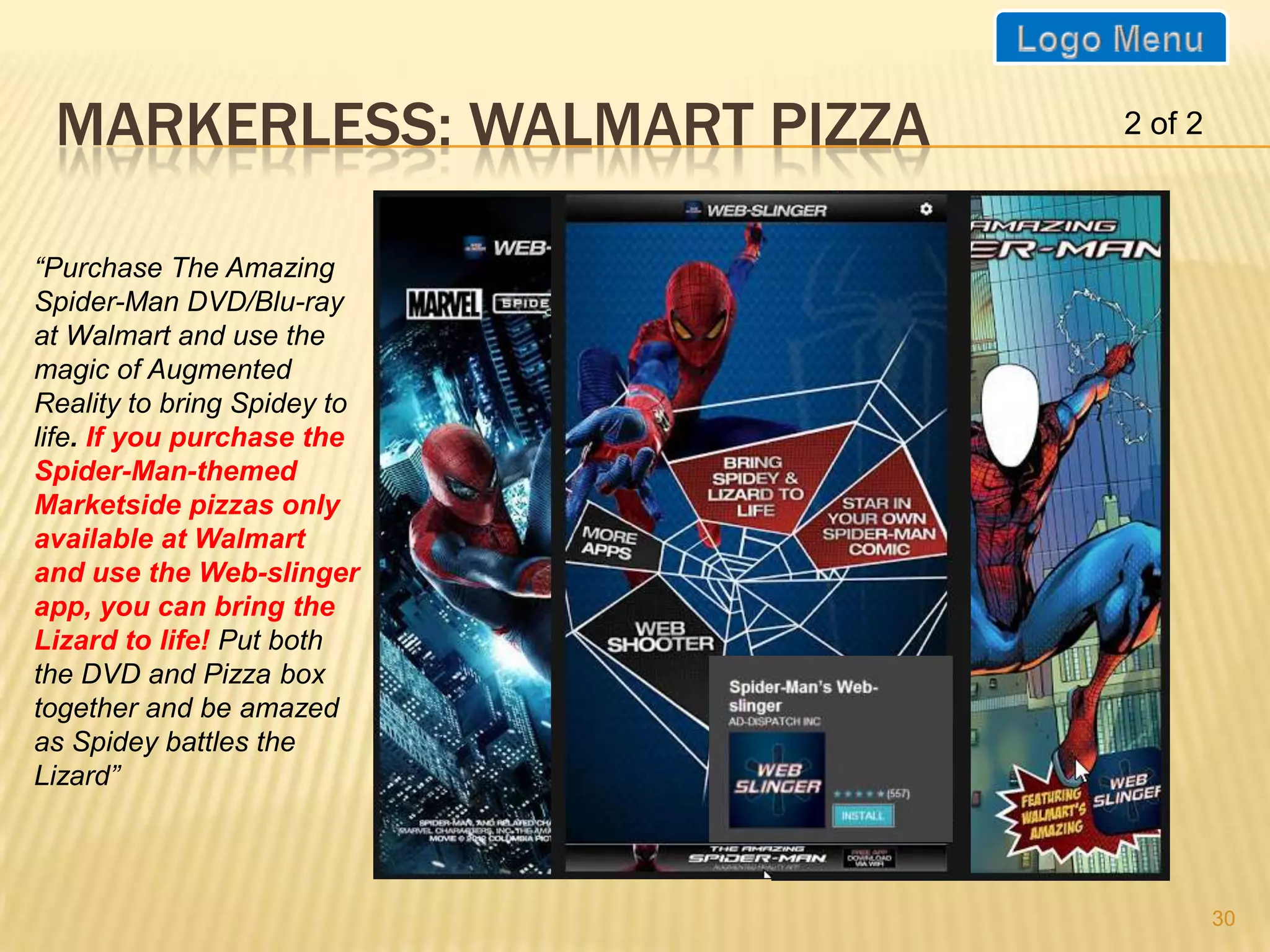 MARKERLESS: WALMART PIZZA   2 of 2



“Purchase The Amazing
Spider-Man DVD/Blu-ray
at Walmart and use the
magic of Augmented
Reality to bring Spidey to
life. If you purchase the
Spider-Man-themed
Marketside pizzas only
available at Walmart
and use the Web-slinger
app, you can bring the
Lizard to life! Put both
the DVD and Pizza box
together and be amazed
as Spidey battles the
Lizard”




                                      30
 