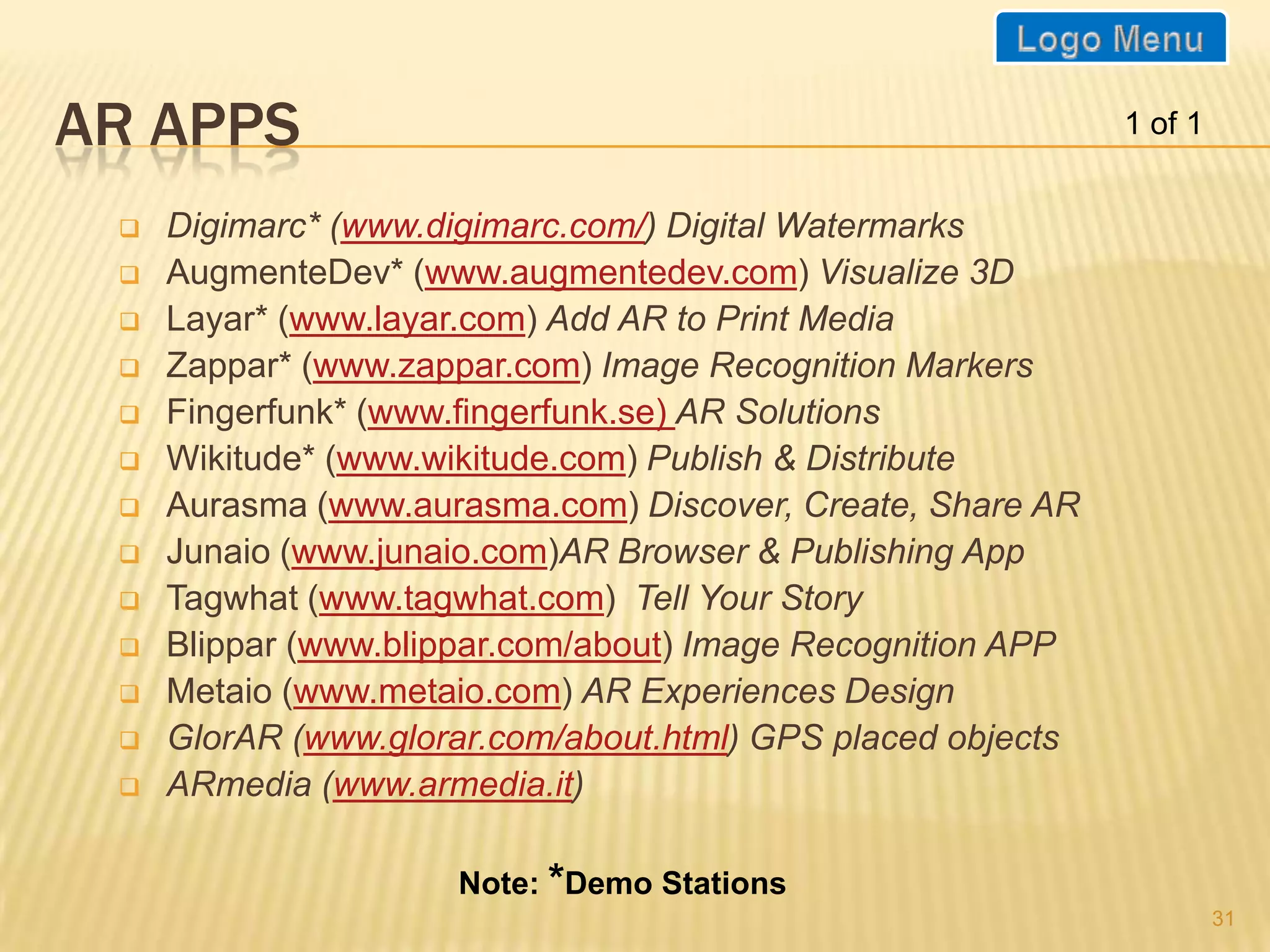 AR APPS                                                      1 of 1


    Digimarc* (www.digimarc.com/) Digital Watermarks
    AugmenteDev* (www.augmentedev.com) Visualize 3D
    Layar* (www.layar.com) Add AR to Print Media
    Zappar* (www.zappar.com) Image Recognition Markers
    Fingerfunk* (www.fingerfunk.se) AR Solutions
    Wikitude* (www.wikitude.com) Publish & Distribute
    Aurasma (www.aurasma.com) Discover, Create, Share AR
    Junaio (www.junaio.com)AR Browser & Publishing App
    Tagwhat (www.tagwhat.com) Tell Your Story
    Blippar (www.blippar.com/about) Image Recognition APP
    Metaio (www.metaio.com) AR Experiences Design
    GlorAR (www.glorar.com/about.html) GPS placed objects
    ARmedia (www.armedia.it)

                     Note: *Demo Stations
                                                                      31
 