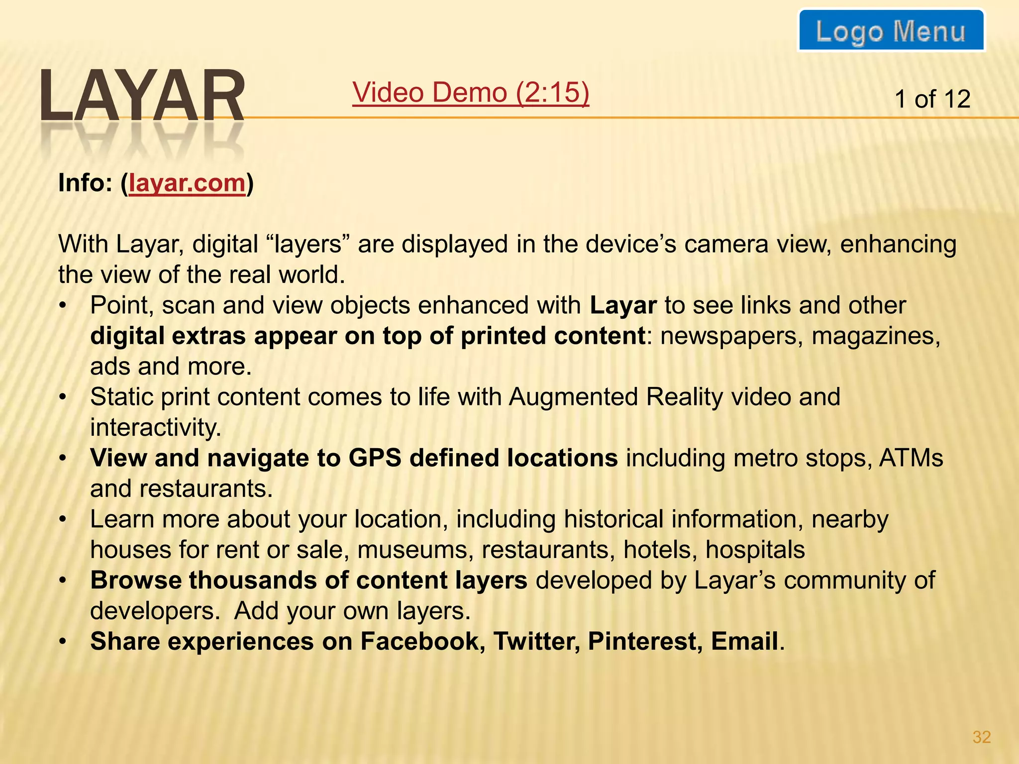 LAYAR                     Video Demo (2:15)                                1 of 12


Info: (layar.com)

With Layar, digital “layers” are displayed in the device’s camera view, enhancing
the view of the real world.
• Point, scan and view objects enhanced with Layar to see links and other
   digital extras appear on top of printed content: newspapers, magazines,
   ads and more.
• Static print content comes to life with Augmented Reality video and
   interactivity.
• View and navigate to GPS defined locations including metro stops, ATMs
   and restaurants.
• Learn more about your location, including historical information, nearby
   houses for rent or sale, museums, restaurants, hotels, hospitals
• Browse thousands of content layers developed by Layar’s community of
   developers. Add your own layers.
• Share experiences on Facebook, Twitter, Pinterest, Email.


                                                                                     32
 