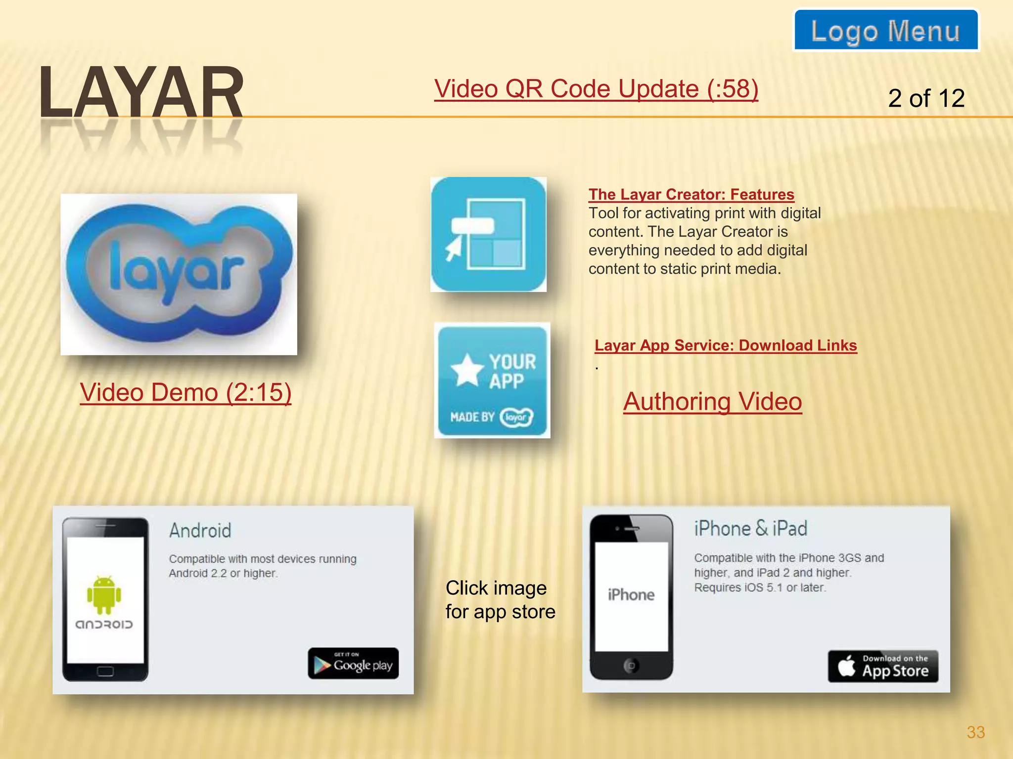 LAYAR                Video QR Code Update (:58)                               2 of 12


                                     The Layar Creator: Features
                                     Tool for activating print with digital
                                     content. The Layar Creator is
                                     everything needed to add digital
                                     content to static print media.

   www.layar.com
                                     Layar App Service: Download Links
                                     .

 Video Demo (2:15)                        Authoring Video




                     Click image
                     for app store




                                                                                        33
 