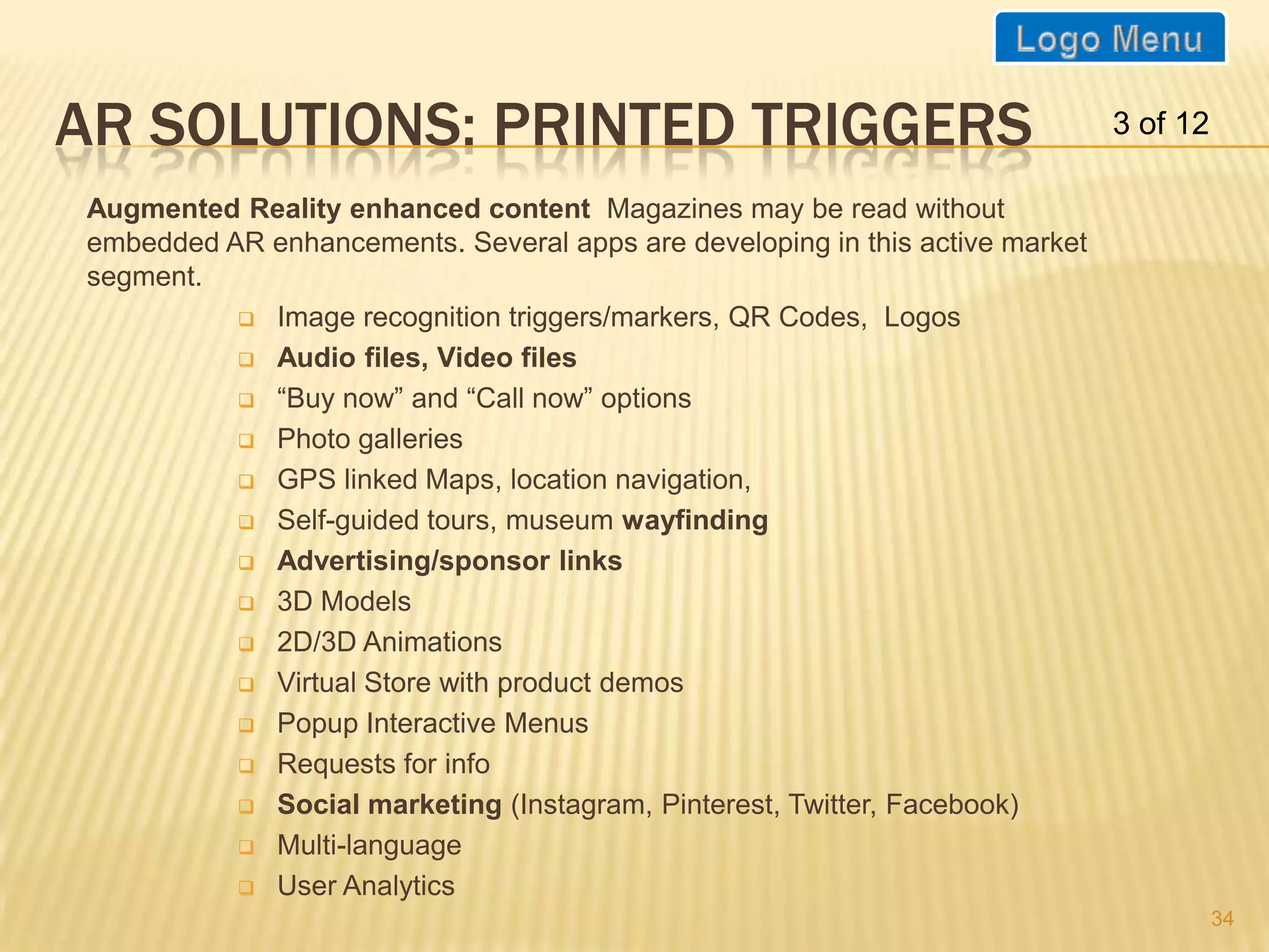 AR SOLUTIONS: PRINTED TRIGGERS                                                3 of 12

Augmented Reality enhanced content Magazines may be read without
embedded AR enhancements. Several apps are developing in this active market
segment.
           Image recognition triggers/markers, QR Codes, Logos

           Audio files, Video files

           “Buy now” and “Call now” options

           Photo galleries

           GPS linked Maps, location navigation,

           Self-guided tours, museum wayfinding

           Advertising/sponsor links

           3D Models

           2D/3D Animations

           Virtual Store with product demos

           Popup Interactive Menus

           Requests for info

           Social marketing (Instagram, Pinterest, Twitter, Facebook)

           Multi-language

           User Analytics
                                                                                        34
 