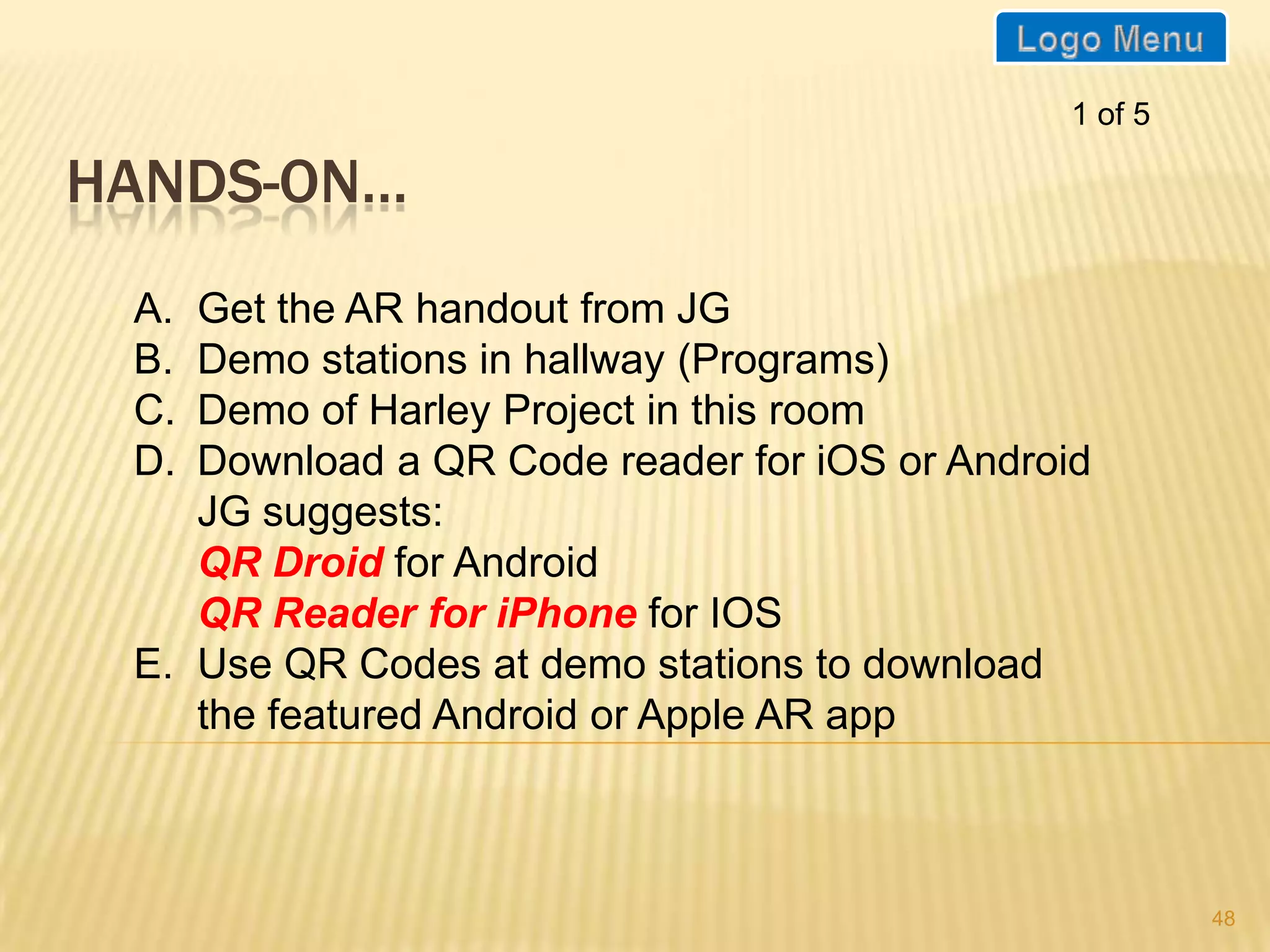 1 of 5

HANDS-ON…
 A. Get the AR handout from JG
 B. Demo stations in hallway (Programs)
 C. Demo of Harley Project in this room
 D. Download a QR Code reader for iOS or Android
    JG suggests:
    QR Droid for Android
    QR Reader for iPhone for IOS
 E. Use QR Codes at demo stations to download
    the featured Android or Apple AR app



                                                        48
 