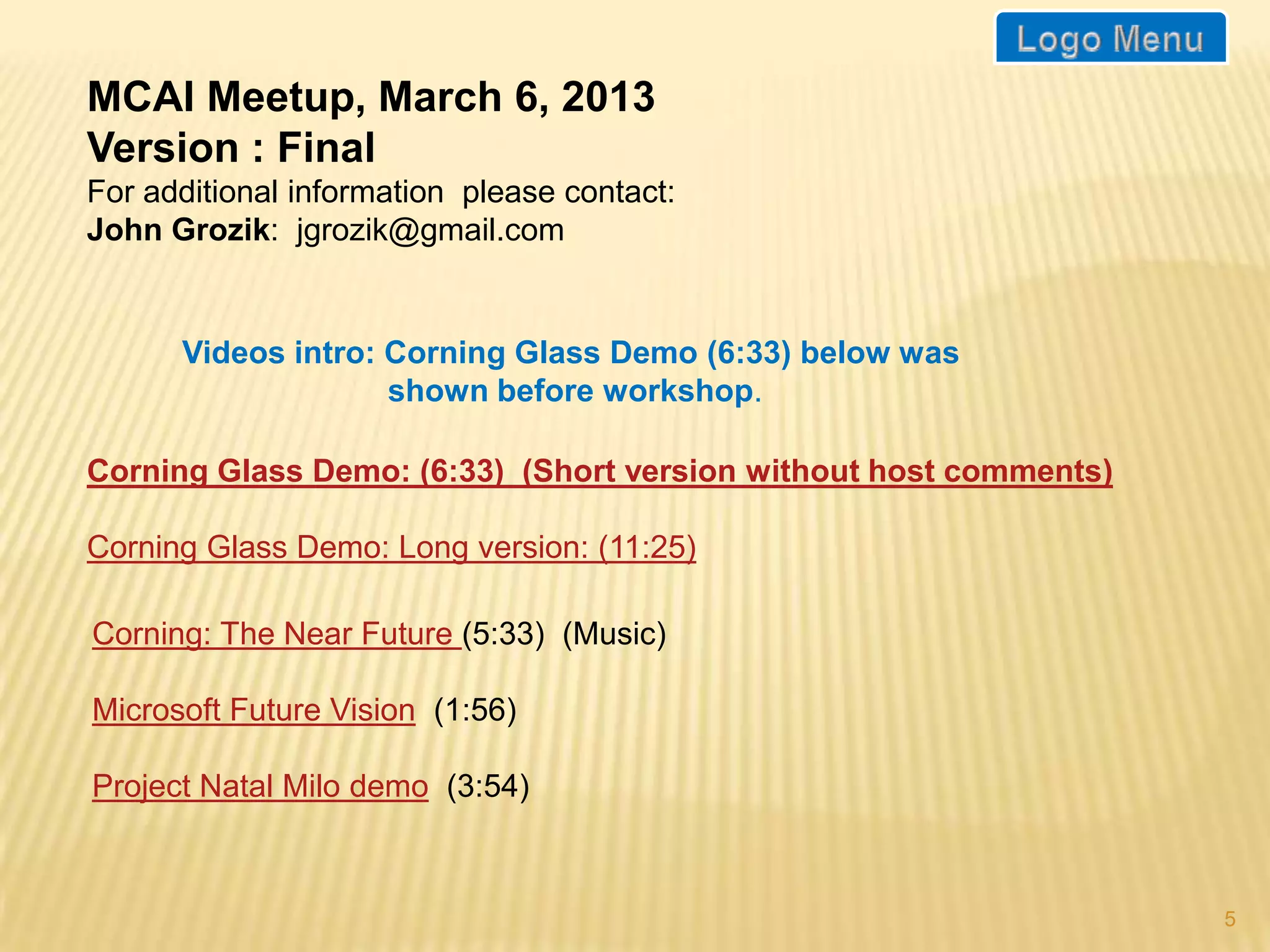 MCAI Meetup, March 6, 2013
This is an abridged version.
For additional information please contact:
John Grozik: jgrozik@gmail.com


      Videos intro: Corning Glass Demo (6:33) below was
                    shown before workshop.

Corning Glass Demo: (6:33) (Short version without host comments)

Corning Glass Demo: Long version: (11:25)

Corning: The Near Future (5:33) (Music)

Microsoft Future Vision (1:56)

Project Natal Milo demo (3:54)



                                                                   5
 
