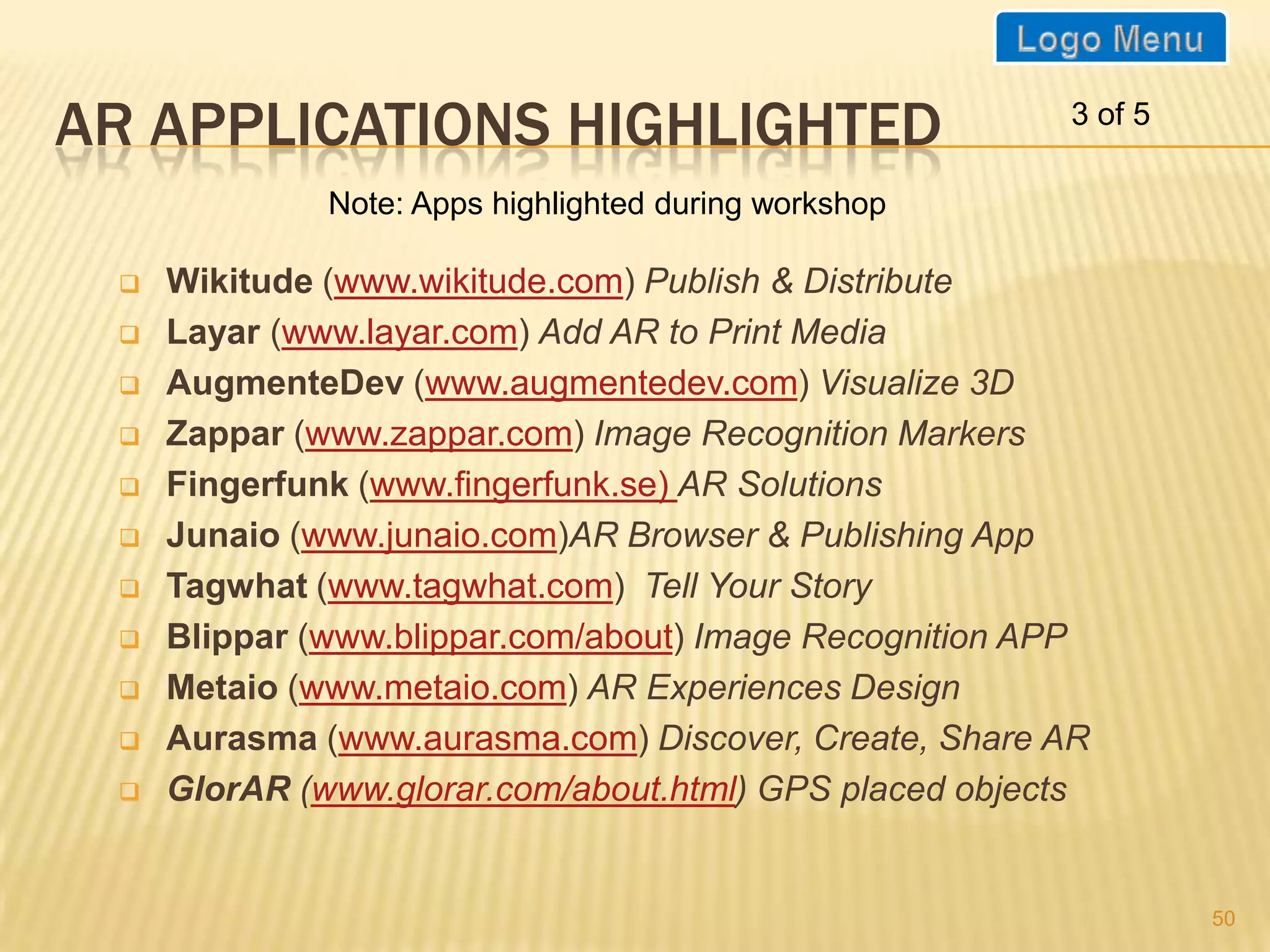 AR APPLICATIONS HIGHLIGHTED                             3 of 5

              Note: Apps highlighted during workshop

    Wikitude (www.wikitude.com) Publish & Distribute
    Layar (www.layar.com) Add AR to Print Media
    AugmenteDev (www.augmentedev.com) Visualize 3D
    Zappar (www.zappar.com) Image Recognition Markers
    Fingerfunk (www.fingerfunk.se) AR Solutions
    Junaio (www.junaio.com)AR Browser & Publishing App
    Tagwhat (www.tagwhat.com) Tell Your Story
    Blippar (www.blippar.com/about) Image Recognition APP
    Metaio (www.metaio.com) AR Experiences Design
    Aurasma (www.aurasma.com) Discover, Create, Share AR
    GlorAR (www.glorar.com/about.html) GPS placed objects


                                                                 50
 