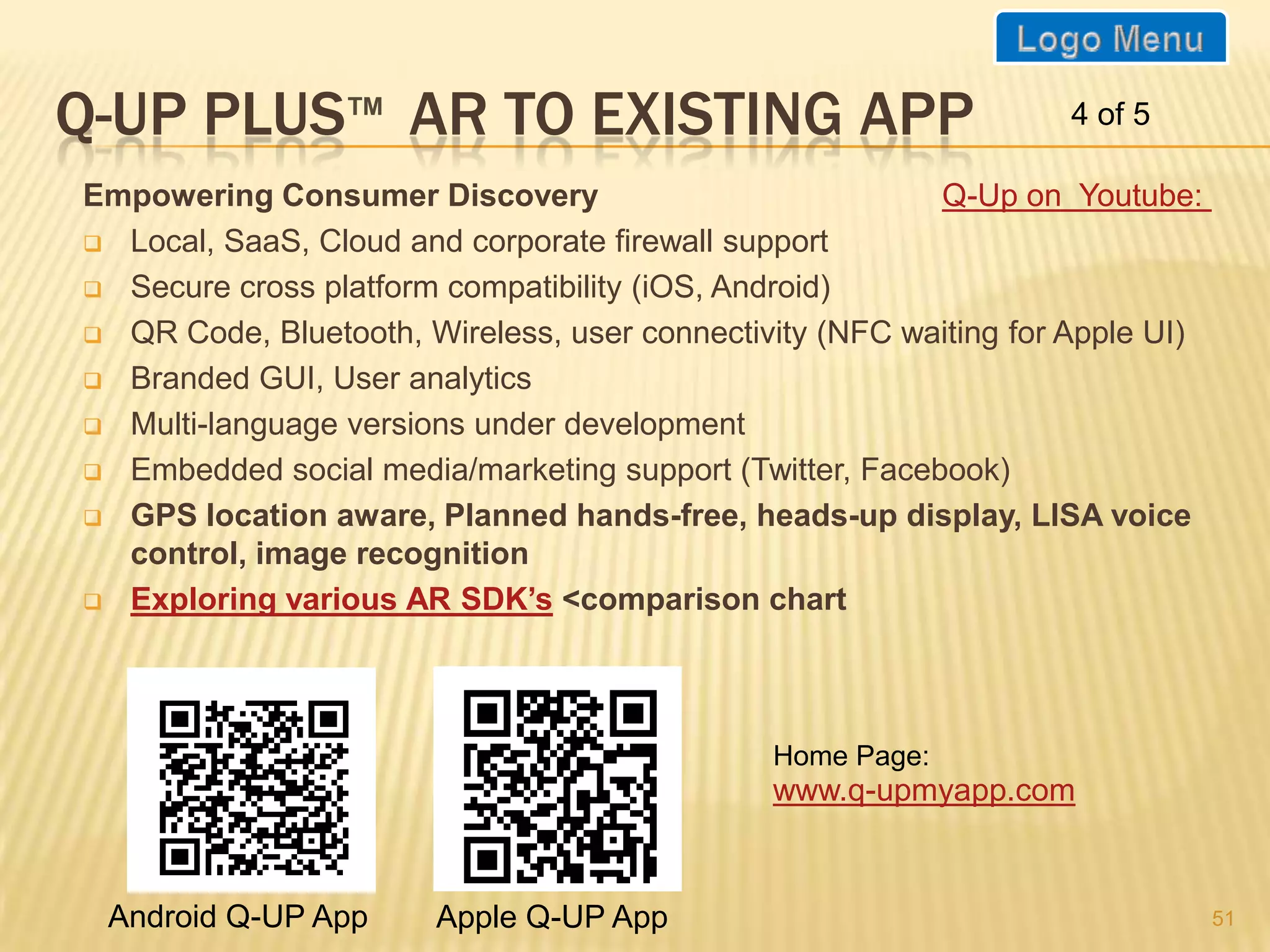 Q-Up on Youtube:

Q-UP PLUS AR TO EXISTING APP
                   TM                                              4 of 5

Empowering Consumer Discovery
 Local, SaaS, Cloud and corporate firewall support

 Secure cross platform compatibility (iOS, Android)

 QR Code, Bluetooth, Wireless, user connectivity (NFC waiting for Apple UI)

 Branded GUI, User analytics

 Multi-language versions under development

 Embedded social media/marketing support (Twitter, Facebook)

 GPS location aware, Planned hands-free, heads-up display, LISA voice
  control, image recognition
 Exploring various AR SDK’s <comparison chart




                                               Home Page:
                                               www.q-upmyapp.com


 Android Q-UP App       Apple Q-UP App
                                                                               51
 