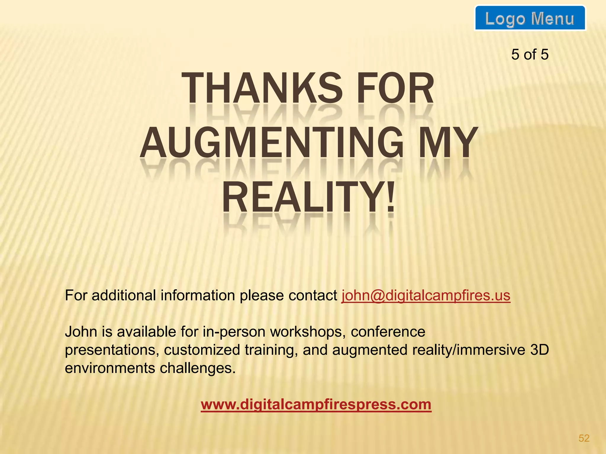 5 of 5

             THANKS FOR
           AUGMENTING MY
               REALITY!
For additional information please contact john@digitalcampfires.us

John is available for in-person workshops, conference presentations,
customized training, and augmented reality/immersive 3D environments
challenges.

                    www.digitalcampfirespress.com

                                                                              52
 