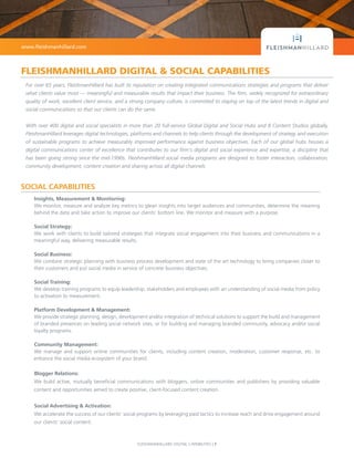 FLEISHMANHILLARD DIGITAL CAPABILITIES | 1
SOCIAL CAPABILITIES
Insights, Measurement & Monitoring:
We monitor, measure and analyze key metrics to glean insights into target audiences and communities, determine the meaning
behind the data and take action to improve our clients’ bottom line. We monitor and measure with a purpose.
Social Strategy:
We work with clients to build tailored strategies that integrate social engagement into their business and communications in a
meaningful way, delivering measurable results.
Social Business:
We combine strategic planning with business process development and state of the art technology to bring companies closer to
their customers and put social media in service of concrete business objectives.
Social Training:
We develop training programs to equip leadership, stakeholders and employees with an understanding of social media from policy
to activation to measurement.
Platform Development & Management:
We provide strategic planning, design, development and/or integration of technical solutions to support the build and management
of branded presences on leading social network sites, or for building and managing branded community, advocacy and/or social
loyalty programs.
Community Management:
We manage and support online communities for clients, including content creation, moderation, customer response, etc. to
enhance the social media ecosystem of your brand.
Blogger Relations:
We build active, mutually beneficial communications with bloggers, online communities and publishers by providing valuable
content and opportunities aimed to create positive, client-focused content creation.
Social Advertising & Activation:
We accelerate the success of our clients’ social programs by leveraging paid tactics to increase reach and drive engagement around
our clients’ social content.
For over 65 years, FleishmanHillard has built its reputation on creating integrated communications strategies and programs that deliver
what clients value most — meaningful and measurable results that impact their business. The firm, widely recognized for extraordinary
quality of work, excellent client service, and a strong company culture, is committed to staying on top of the latest trends in digital and
social communications so that our clients can do the same.
With over 400 digital and social specialists in more than 20 full-service Global Digital and Social Hubs and 8 Content Studios globally,
FleishmanHillard leverages digital technologies, platforms and channels to help clients through the development of strategy and execution
of sustainable programs to achieve measurably improved performance against business objectives. Each of our global hubs houses a
digital communications center of excellence that contributes to our firm's digital and social experience and expertise, a discipline that
has been going strong since the mid-1990s. FleishmanHillard social media programs are designed to foster interaction, collaboration,
community development, content creation and sharing across all digital channels.
www.fleishmanhillard.com
FLEISHMANHILLARD DIGITAL & SOCIAL CAPABILITIES
 