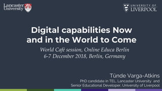 Digital capabilities Now
and in the World to Come
World Café session, Online Educa Berlin
6-7 December 2018, Berlin, Germany
Tünde Varga-Atkins
PhD candidate in TEL, Lancaster University and
Senior Educational Developer, University of Liverpool
 