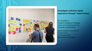 Investigate collective digital
experience through “speed dating”
Non Scantlebury,
Academic Engagement Manager,
Library and Computing Services
University of Hertfordshire
Digital Capability Community of
Practice Event
30 November 2017
Maple House, Birmingham
 