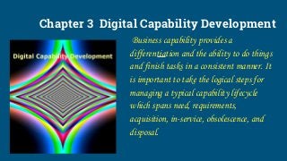 Chapter 3 Digital Capability Development
Business capability provides a
differentiation and the ability to do things
and finish tasks in a consistent manner. It
is important to take the logical steps for
managing a typical capability lifecycle
which spans need, requirements,
acquisition, in-service, obsolescence, and
disposal.
 