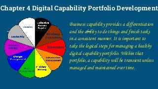 Chapter 4 Digital Capability Portfolio Development
Business capability provides a differentiation
and the ability to do things and finish tasks
in a consistent manner. It is important to
take the logical steps for managing a healthy
digital capability portfolio. Within that
portfolio, a capability will be transient unless
managed and maintained over time.
 