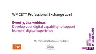 WMCETT Professional Exchange 2016
Event 3, Jisc webinar:
Develop your digital capability to support
learners' digital experience
The Professional Exchange is funded by
 