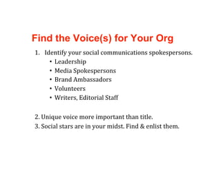 Find the Voice(s) for Your Org
1.  Identify your social communications spokespersons.   
      •  Leadership 
      •  Media Spokespersons 
      •  Brand Ambassadors 
      •  Volunteers 
      •  Writers, Editorial Staff 

2. Unique voice more important than title. 
3. Social stars are in your midst. Find & enlist them. 
 