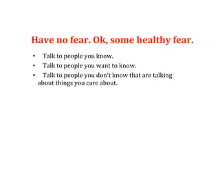 Have no fear. Ok, some healthy fear. 
•     Talk to people you know. 
•     Talk to people you want to know. 
•     Talk to people you don’t know that are talking 
     about things you care about. 
 