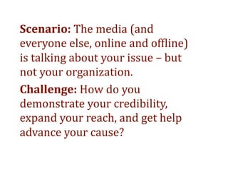 Scenario: The media (and 
everyone else, online and of>line) 
is talking about your issue – but 
not your organization.  
Challenge: How do you 
demonstrate your credibility, 
expand your reach, and get help 
advance your cause? 
 