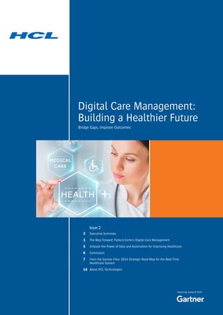 Digital Care Management:
Building a Healthier Future
Featuring research from
Bridge Gaps, Improve Outcomes
Executive Summary
The Way Forward: Patient-Centric Digital Care Management
Unleash the Power of Data and Automation for Improving Healthcare
Conclusion
From the Gartner Files: 2014 Strategic Road Map for the Real-Time
Healthcare System
About HCL Technologies
Issue 2
2
3
5
6
7
16
 