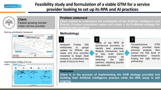 Feasibility study and formulation of a viable GTM for a service
provider looking to set up its RPA and AI practices
Problem statement
Client wanted to understand the profitability of the Artificial Intelligence and
Robotic Process Automation space and create a Go-To-Market strategy for
building both practices
Client
Fastest growing mid-tier
Indian service provider
Outcome
Client is in the process of implementing the GTM strategy provided and
building their Artificial Intelligence practice while the RPA study is still
ongoing
Analysed Forbes 500
enterprises to gauge
uptake for RPA/AI use
cases and thus prioritise
industries to target. Deal
analysis to understand key
areas of focus for firms
Study of top RPA/ AI
tech/service providers to
identify best practices.
Multiple frameworks built
to help build client’s
RPA/AI practice be
selecting the right
partners, adopting popular
use-cases etc.
Comprehensive GTM
strategy provided basis
previous analysis. Also
carried out first level of
implementation towards
forging the right start-up
partnership
Methodology
1 2 3
Start-up prioritisation framework
Segmentation & Map of AI use
cases
 