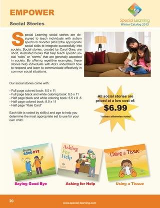 www.special-learning.com
20
Winter Catalog 2013
EMPOWER
Social Stories
pecial Learning social stories are de-
signed to teach individuals with autism
spectrum disorder (ASD) the appropriate
social skills to integrate successfully into
society. Social stories, created by Carol Grey, are
short, illustrated books that help teach specific so-
cial “rules” or “norms” that are generally accepted
in society. By offering repetitive examples, these
stories help individuals with ASD understand how
to respond and learn to communicate effectively in
common social situations.
Our social stories come with:
- Full page colored book: 8.5 x 11
- Full page black and white coloring book: 8.5 x 11
- Half page black and white coloring book: 5.5 x 8 .5
- Half page colored book: 8.5 x 11
- Half page “Rule Card”
Each title is coded by skill(s) and age to help you
determine the most appropriate set to use for your
own child.
S
Using a TissueAsking for HelpSaying Good Bye
All social stories are
priced at a low cost of:
$6.99
*unless otherwise noted
 