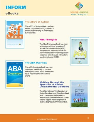 www.special-learning.com
5
Winter Catalog 2013
The ABA Overview
The ABA Overview eBook has been
developed specifically for parents
looking to obtain a broad understand-
ing of Applied Behavior Analysis
(ABA).
ABA Therapies
The ABA Therapies eBook has been
written to provide an overview of
Applied Behavior Analysis (ABA)
therapies and how they can be im-
plemented to obtain the best possible
outcomes for individuals with autism
spectrum disorder (ASD).
The ABC’s of Autism
The ABC’s of Autism eBook has been
written for parents looking to obtain a
broad understanding of autism spec-
trum disorder.
Walking Through the
Spectrum of Autism
Developmental Disorders
The Walking through the Spectrum of
Autism Developmental Disorders eBook
aims to serve as a useful guide on
autism developmental disorders to help
parents support the development of
children diagnosed with the disorders.
INFORM
eBooks
 