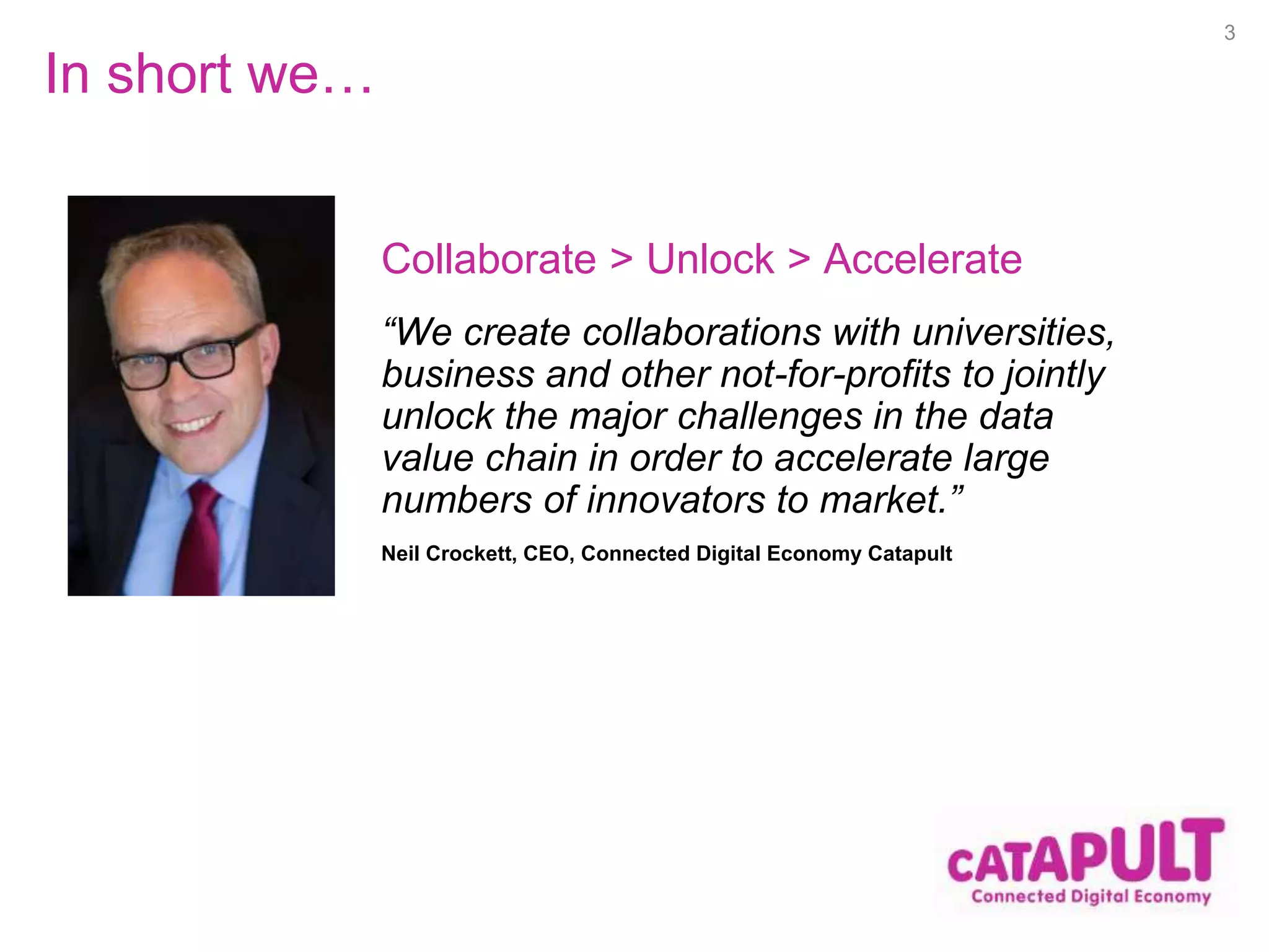 In short we… 
“We create collaborations with universities, 
business and other not-for-profits to jointly 
unlock the major challenges in the data 
value chain in order to accelerate large 
numbers of innovators to market.” 
Neil Crockett, CEO, Connected Digital Economy Catapult 
3 
Collaborate > Unlock > Accelerate 
 