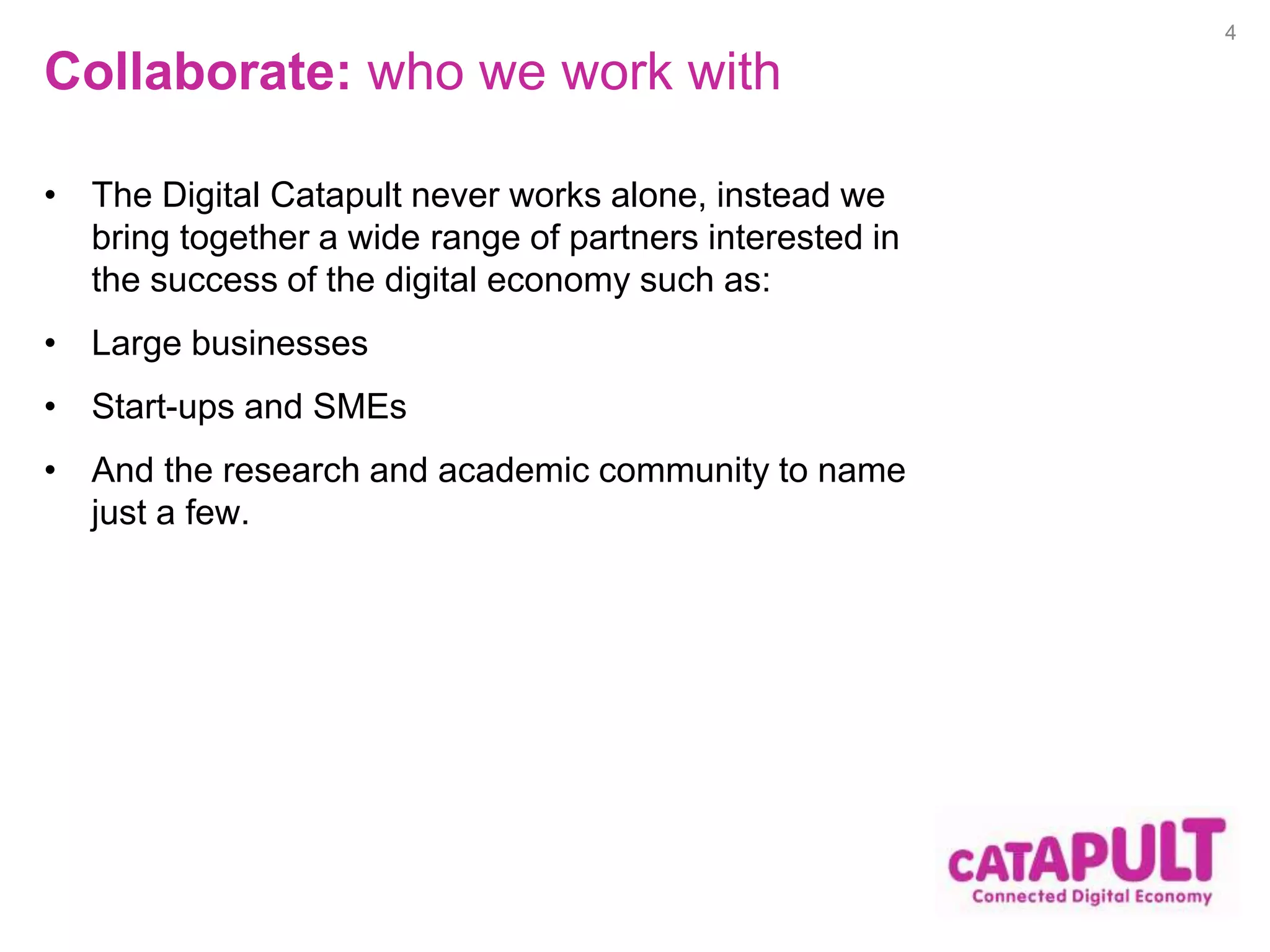 Collaborate: who we work with 
• The Digital Catapult never works alone, instead we 
bring together a wide range of partners interested in 
the success of the digital economy such as: 
• Large businesses 
• Start-ups and SMEs 
• And the research and academic community to name 
just a few. 
4 
 