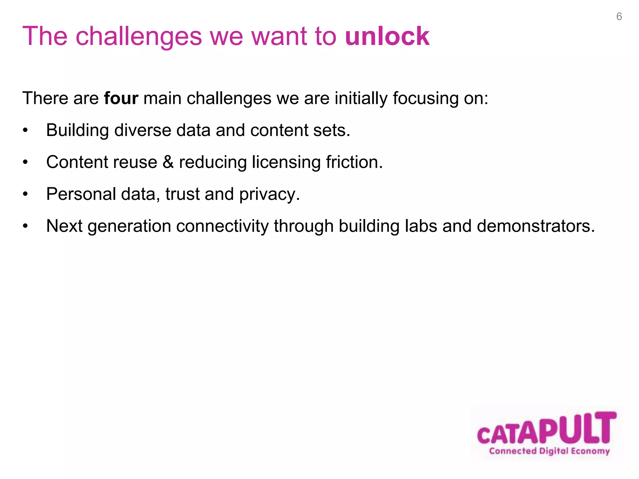 The challenges we want to unlock 
There are four main challenges we are initially focusing on: 
• Building diverse data and content sets. 
• Content reuse & reducing licensing friction. 
• Personal data, trust and privacy. 
• Next generation connectivity through building labs and demonstrators. 
6 
 