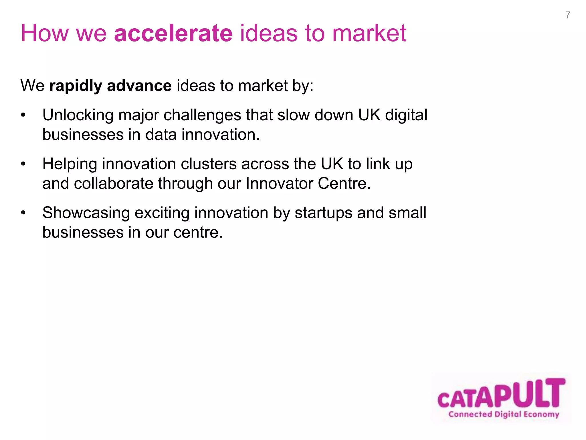 How we accelerate ideas to market 
We rapidly advance ideas to market by: 
• Unlocking major challenges that slow down UK digital 
businesses in data innovation. 
• Helping innovation clusters across the UK to link up 
and collaborate through our Innovator Centre. 
• Showcasing exciting innovation by startups and small 
businesses in our centre. 
7 
 