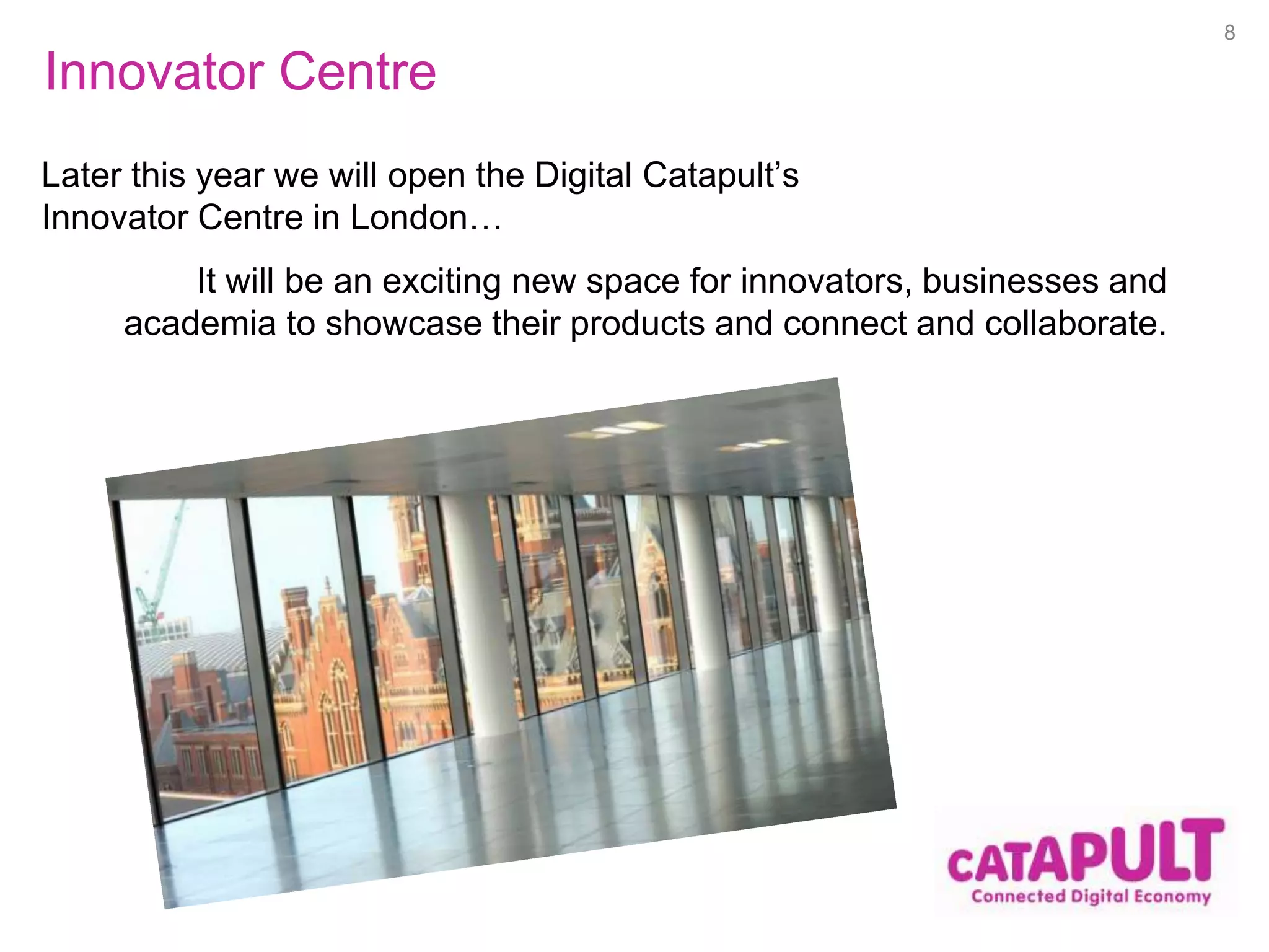Innovator Centre 
Later this year we will open the Digital Catapult’s 
Innovator Centre in London… 
It will be an exciting new space for innovators, businesses and 
academia to showcase their products and connect and collaborate. 
8 
 