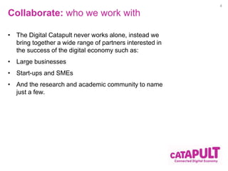 Collaborate: who we work with 
• The Digital Catapult never works alone, instead we 
bring together a wide range of partners interested in 
the success of the digital economy such as: 
• Large businesses 
• Start-ups and SMEs 
• And the research and academic community to name 
just a few. 
4 
 
