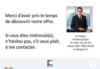 Kris Rogoza
Marketing Digital
Tel.: 0041 325 102 762
Mobile: 0041 7652 444 83
kris@digitalc.ch
Merci d’avoir pris le temps
de découvrir notre offre.
Si vous êtes intéressé(e),
n’hésitez pas, s’il vous plaît,
à me contacter.
 