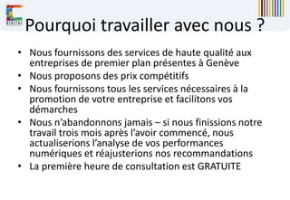 Pourquoi travailler avec nous ?
• Nous fournissons des services de haute qualité aux
entreprises de premier plan présentes à Genève
• Nous proposons des prix compétitifs
• Nous fournissons tous les services nécessaires à la
promotion de votre entreprise et facilitons vos
démarches
• Nous n’abandonnons jamais – si nous finissions notre
travail trois mois après l’avoir commencé, nous
actualiserions l’analyse de vos performances
numériques et réajusterions nos recommandations
• La première heure de consultation est GRATUITE
 