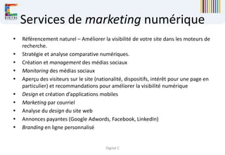Digital C
Services de marketing numérique
 Référencement naturel – Améliorer la visibilité de votre site dans les moteurs de
recherche.
 Stratégie et analyse comparative numériques.
 Création et management des médias sociaux
 Monitoring des médias sociaux
 Aperçu des visiteurs sur le site (nationalité, dispositifs, intérêt pour une page en
particulier) et recommandations pour améliorer la visibilité numérique
 Design et création d’applications mobiles
 Marketing par courriel
 Analyse du design du site web
 Annonces payantes (Google Adwords, Facebook, LinkedIn)
 Branding en ligne personnalisé
 