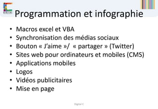 Digital C
Programmation et infographie
• Macros excel et VBA
• Synchronisation des médias sociaux
• Bouton « J’aime »/ « partager » (Twitter)
• Sites web pour ordinateurs et mobiles (CMS)
• Applications mobiles
• Logos
• Vidéos publicitaires
• Mise en page
 