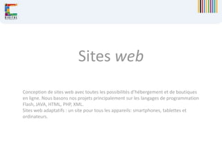 Sites web
Conception de sites web avec toutes les possibilités d’hébergement et de boutiques
en ligne. Nous basons nos projets principalement sur les langages de programmation
Flash, JAVA, HTML, PHP, XML.
Sites web adaptatifs : un site pour tous les appareils: smartphones, tablettes et
ordinateurs.
 