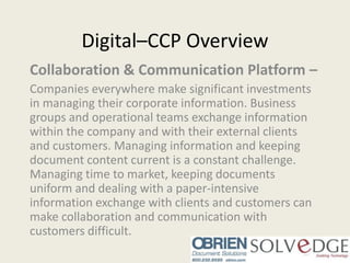 Digital–CCP Overview Collaboration & Communication Platform – Companies everywhere make significant investments in managing their corporate information. Business groups and operational teams exchange information within the company and with their external clients and customers. Managing information and keeping document content current is a constant challenge. Managing time to market, keeping documents uniform and dealing with a paper-intensive information exchange with clients and customers can make collaboration and communication with customers difficult. 