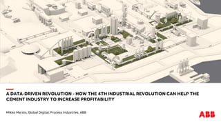 —
A DATA-DRIVEN REVOLUTION - HOW THE 4TH INDUSTRIAL REVOLUTION CAN HELP THE
CEMENT INDUSTRY TO INCREASE PROFITABILITY
Mikko Marsio, Global Digital, Process Industries, ABB
 