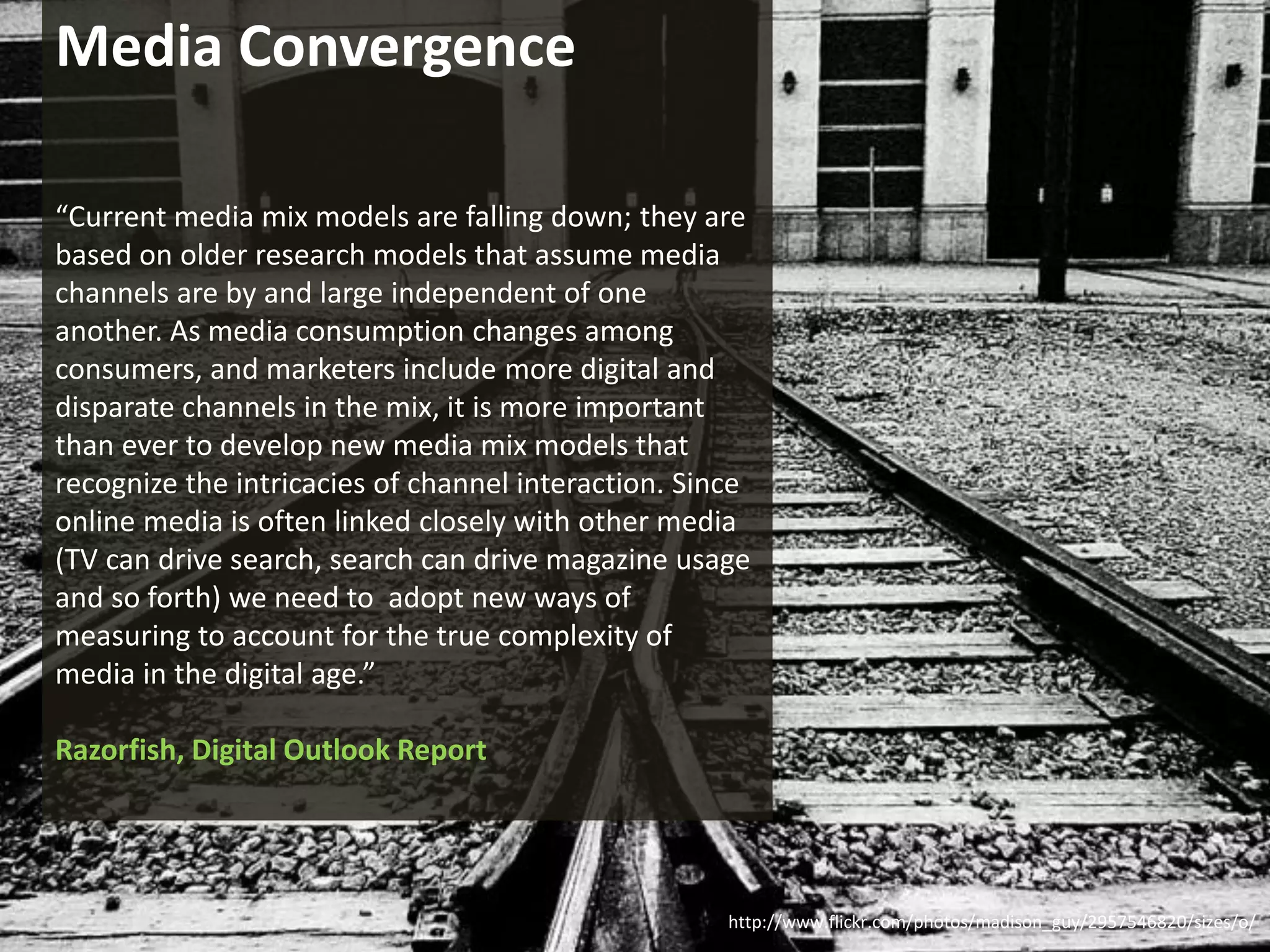 Media Convergence

    “Current media mix models are falling down; they are
    based on older research models that assume media
    channels are by and large independent of one
    another. As media consumption changes among
    consumers, and marketers include more digital and
    disparate channels in the mix, it is more important
    than ever to develop new media mix models that
    recognize the intricacies of channel interaction. Since
    online media is often linked closely with other media
    (TV can drive search, search can drive magazine usage
    and so forth) we need to adopt new ways of
    measuring to account for the true complexity of
    media in the digital age.”

    Razorfish, Digital Outlook Report




                                                                                             www.marketingsavant.com
                                                         http://www.flickr.com/photos/madison_guy/2957546820/sizes/o/
The MarketingSavant Group                                                                               888.989.7771
 