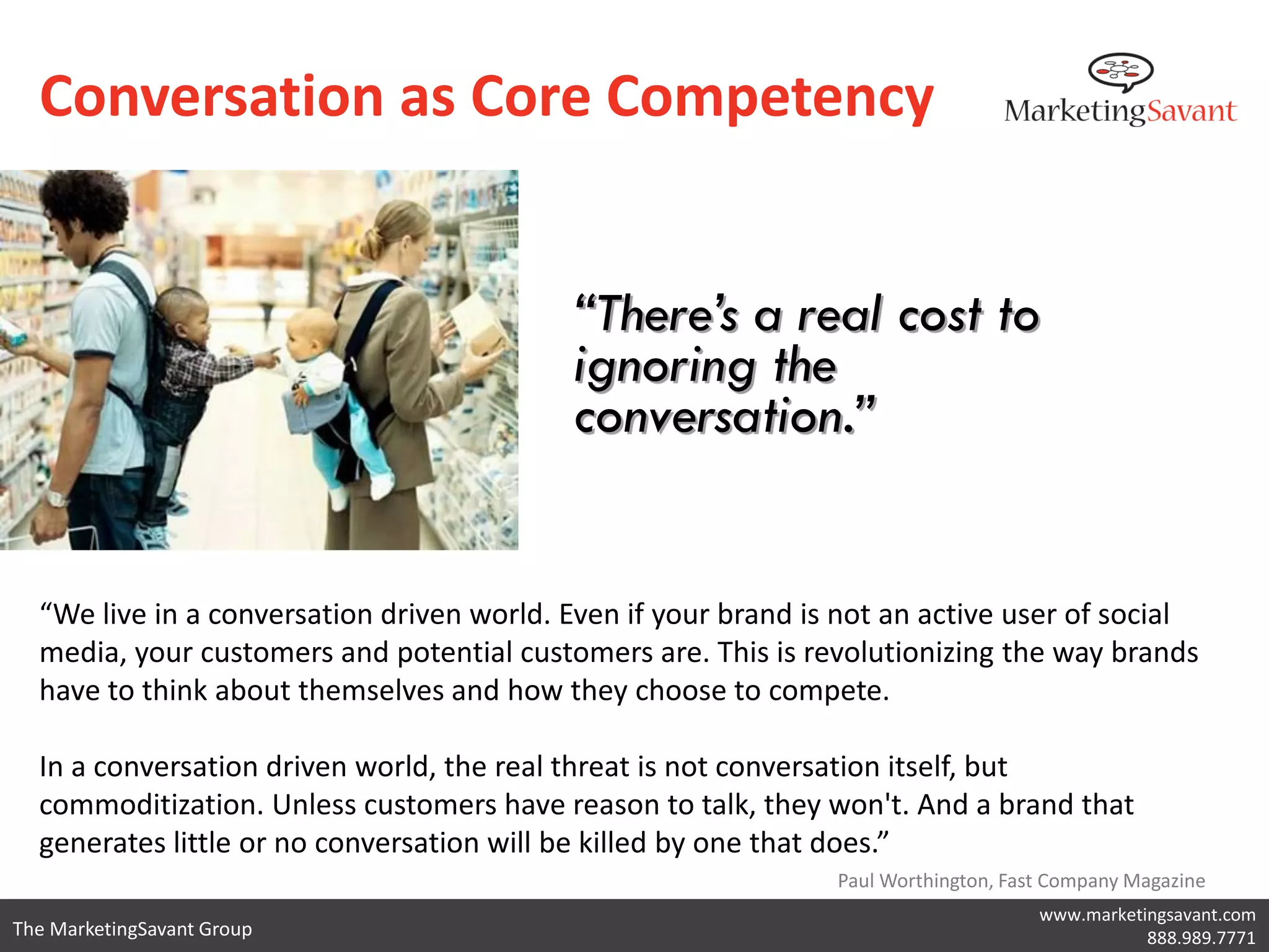 Conversation as Core Competency


                                           “There’s a real cost to
                                           ignoring the
                                           conversation.”


  “We live in a conversation driven world. Even if your brand is not an active user of social
  media, your customers and potential customers are. This is revolutionizing the way brands
  have to think about themselves and how they choose to compete.

  In a conversation driven world, the real threat is not conversation itself, but
  commoditization. Unless customers have reason to talk, they won't. And a brand that
  generates little or no conversation will be killed by one that does.”
                                                                Paul Worthington, Fast Company Magazine
                                                                                     www.marketingsavant.com
The MarketingSavant Group                                                                       888.989.7771
 