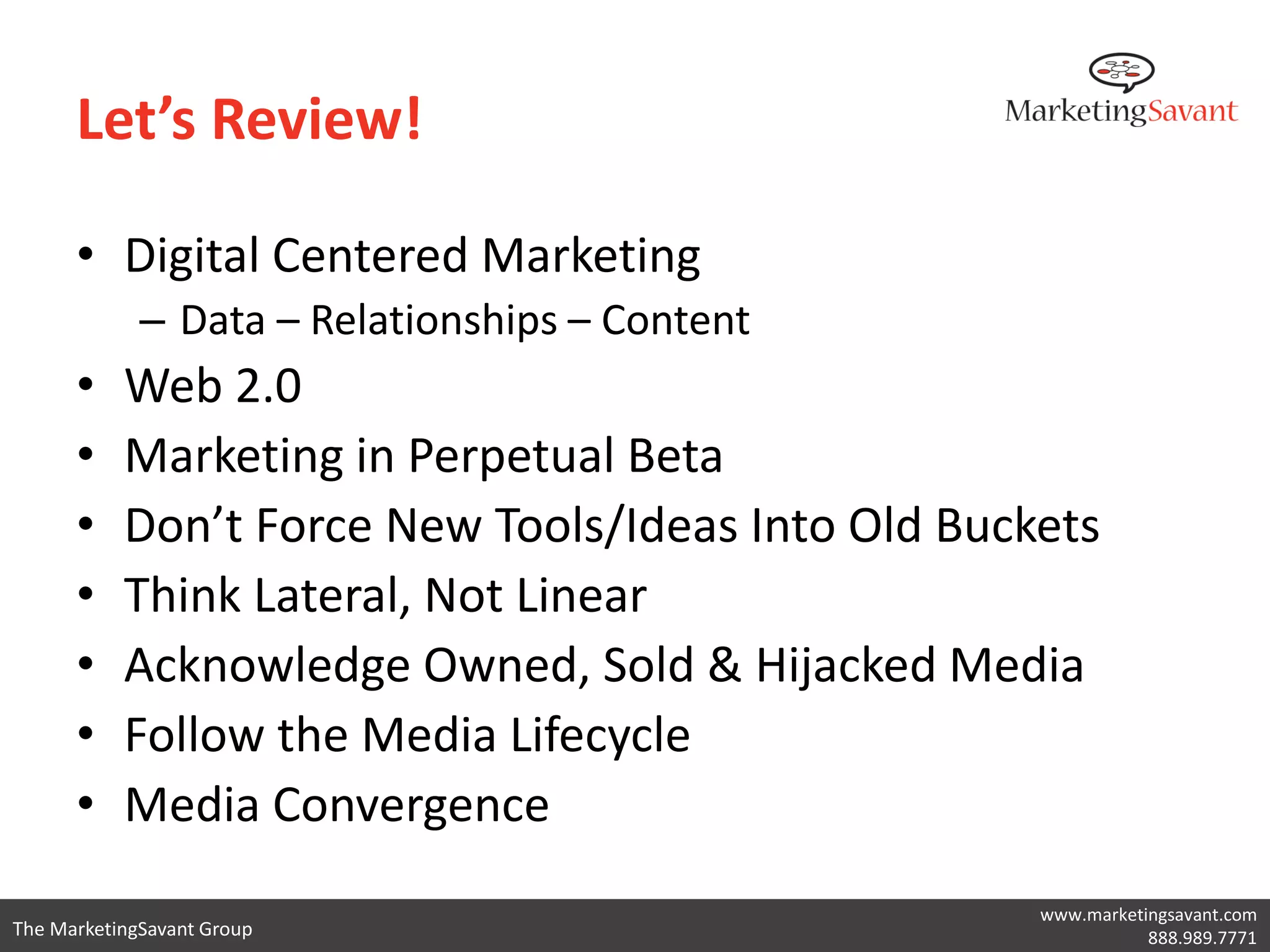 Let’s Review!

      • Digital Centered Marketing
             – Data – Relationships – Content
      •    Web 2.0
      •    Marketing in Perpetual Beta
      •    Don’t Force New Tools/Ideas Into Old Buckets
      •    Think Lateral, Not Linear
      •    Acknowledge Owned, Sold & Hijacked Media
      •    Follow the Media Lifecycle
      •    Media Convergence
                                                    www.marketingsavant.com
The MarketingSavant Group                                      888.989.7771
 