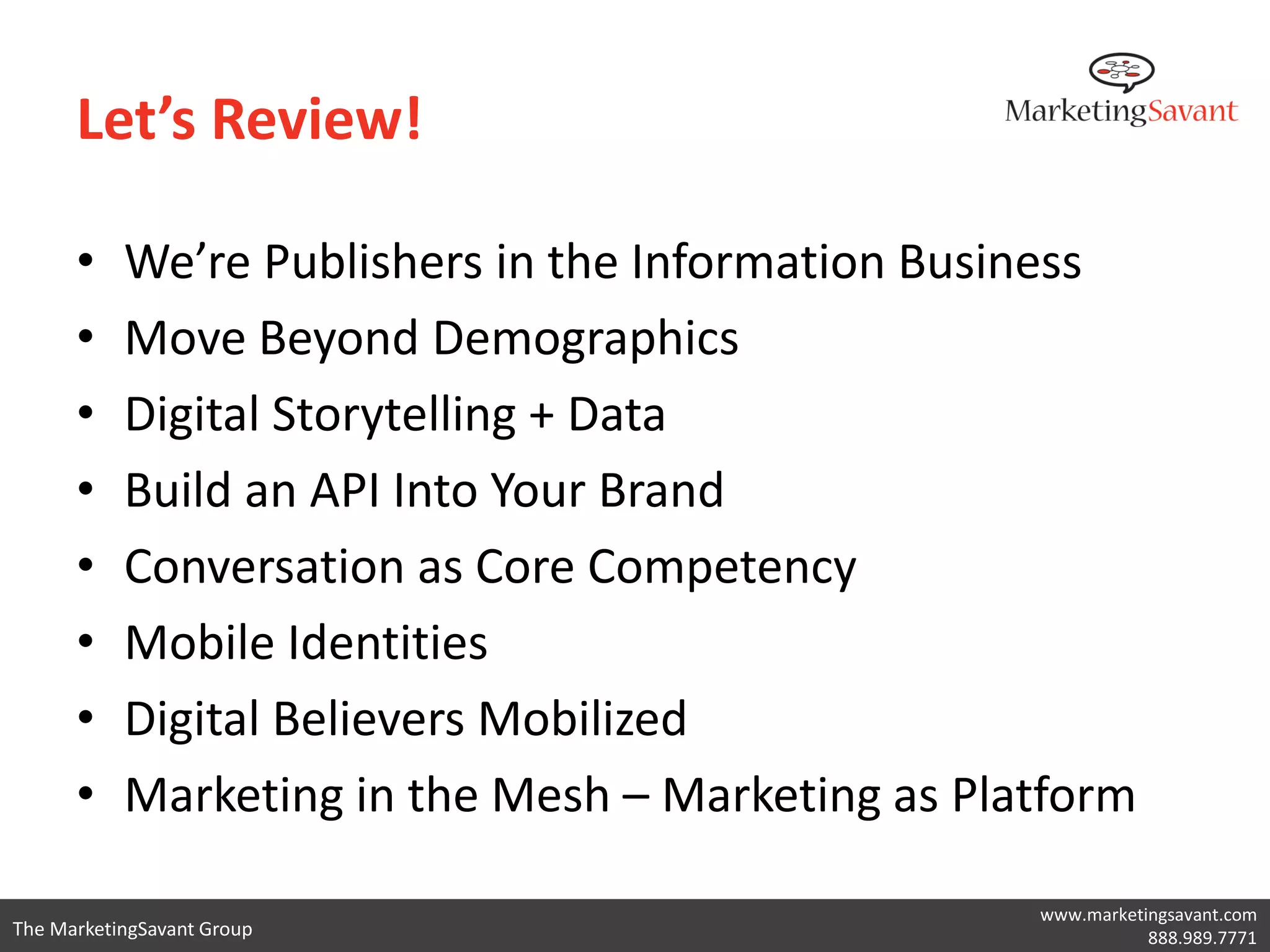 Let’s Review!

      •    We’re Publishers in the Information Business
      •    Move Beyond Demographics
      •    Digital Storytelling + Data
      •    Build an API Into Your Brand
      •    Conversation as Core Competency
      •    Mobile Identities
      •    Digital Believers Mobilized
      •    Marketing in the Mesh – Marketing as Platform

                                                   www.marketingsavant.com
The MarketingSavant Group                                     888.989.7771
 