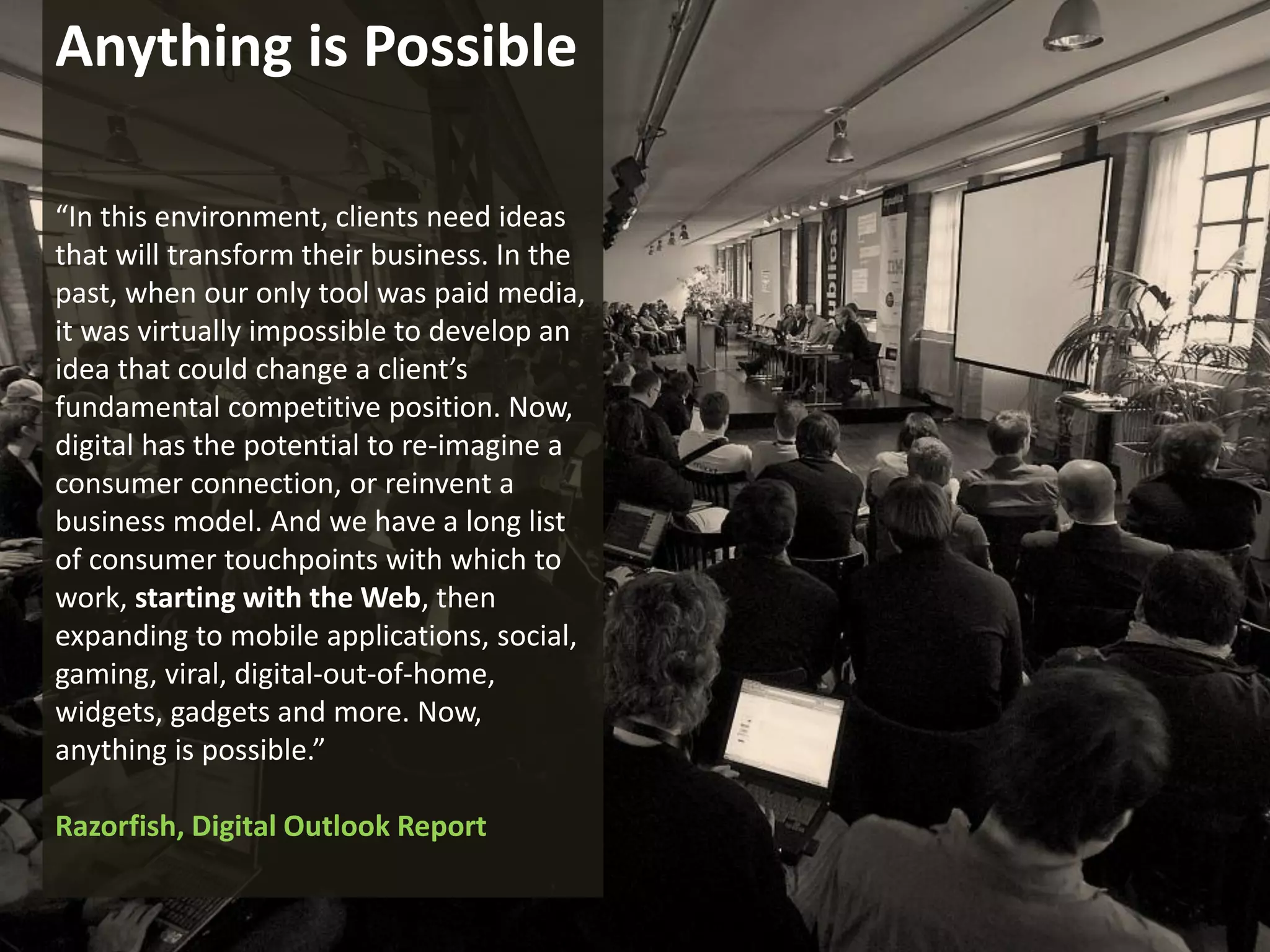 Anything is Possible

    “In this environment, clients need ideas
    that will transform their business. In the
    past, when our only tool was paid media,
    it was virtually impossible to develop an
    idea that could change a client’s
    fundamental competitive position. Now,
    digital has the potential to re-imagine a
    consumer connection, or reinvent a
    business model. And we have a long list
    of consumer touchpoints with which to
    work, starting with the Web, then
    expanding to mobile applications, social,
    gaming, viral, digital-out-of-home,
    widgets, gadgets and more. Now,
    anything is possible.”

    Razorfish, Digital Outlook Report

                                                 www.marketingsavant.com
The MarketingSavant Group                                   888.989.7771
 