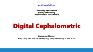 Digital Cephalometric
‫الرحيم‬‫الرحمن‬‫هللا‬ ‫بسم‬
Mohanad Elsherif
BDS (U of K), MFD RCSI, MFDS RCPS(Glasg), MSc (Orthodontics), M.Orth. RCSEd
University of Khartoum
Faculty of Dentistry
Department of Orthodontics
 