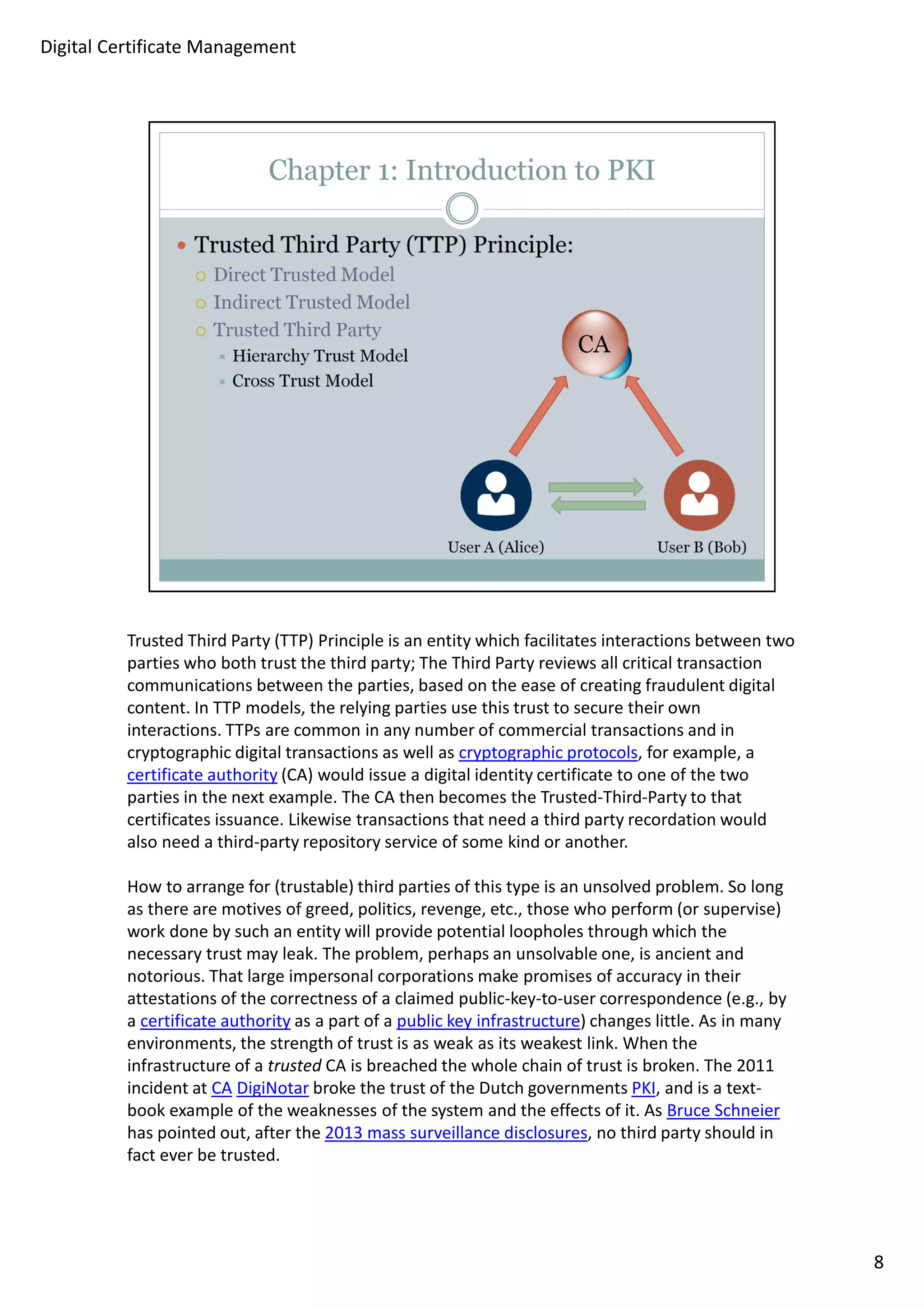 Trusted Third Party (TTP) Principle is an entity which facilitates interactions between two 
parties who both trust the third party; The Third Party reviews all critical transaction 
communications between the parties, based on the ease of creating fraudulent digital 
content. In TTP models, the relying parties use this trust to secure their own 
interactions. TTPs are common in any number of commercial transactions and in 
cryptographic digital transactions as well as cryptographic protocols, for example, a 
certificate authority (CA) would issue a digital identity certificate to one of the two 
parties in the next example. The CA then becomes the Trusted-Third-Party to that 
certificates issuance. Likewise transactions that need a third party recordation would 
also need a third-party repository service of some kind or another. 
How to arrange for (trustable) third parties of this type is an unsolved problem. So long 
as there are motives of greed, politics, revenge, etc., those who perform (or supervise) 
work done by such an entity will provide potential loopholes through which the 
necessary trust may leak. The problem, perhaps an unsolvable one, is ancient and 
notorious. That large impersonal corporations make promises of accuracy in their 
attestations of the correctness of a claimed public-key-to-user correspondence (e.g., by 
a certificate authority as a part of a public key infrastructure) changes little. As in many 
environments, the strength of trust is as weak as its weakest link. When the 
infrastructure of a trusted CA is breached the whole chain of trust is broken. The 2011 
incident at CA DigiNotar broke the trust of the Dutch governments PKI, and is a text-book 
example of the weaknesses of the system and the effects of it. As Bruce Schneier 
has pointed out, after the 2013 mass surveillance disclosures, no third party should in 
fact ever be trusted. 
8 
Digital Certificate Management 
 