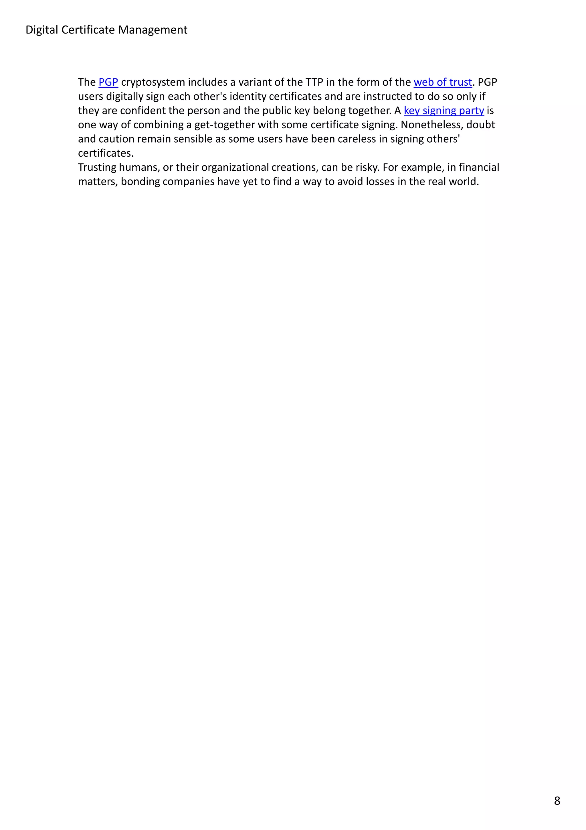 Digital Certificate Management 
The PGP cryptosystem includes a variant of the TTP in the form of the web of trust. PGP 
users digitally sign each other's identity certificates and are instructed to do so only if 
they are confident the person and the public key belong together. A key signing party is 
one way of combining a get-together with some certificate signing. Nonetheless, doubt 
and caution remain sensible as some users have been careless in signing others' 
certificates. 
Trusting humans, or their organizational creations, can be risky. For example, in financial 
matters, bonding companies have yet to find a way to avoid losses in the real world. 
8 
 
