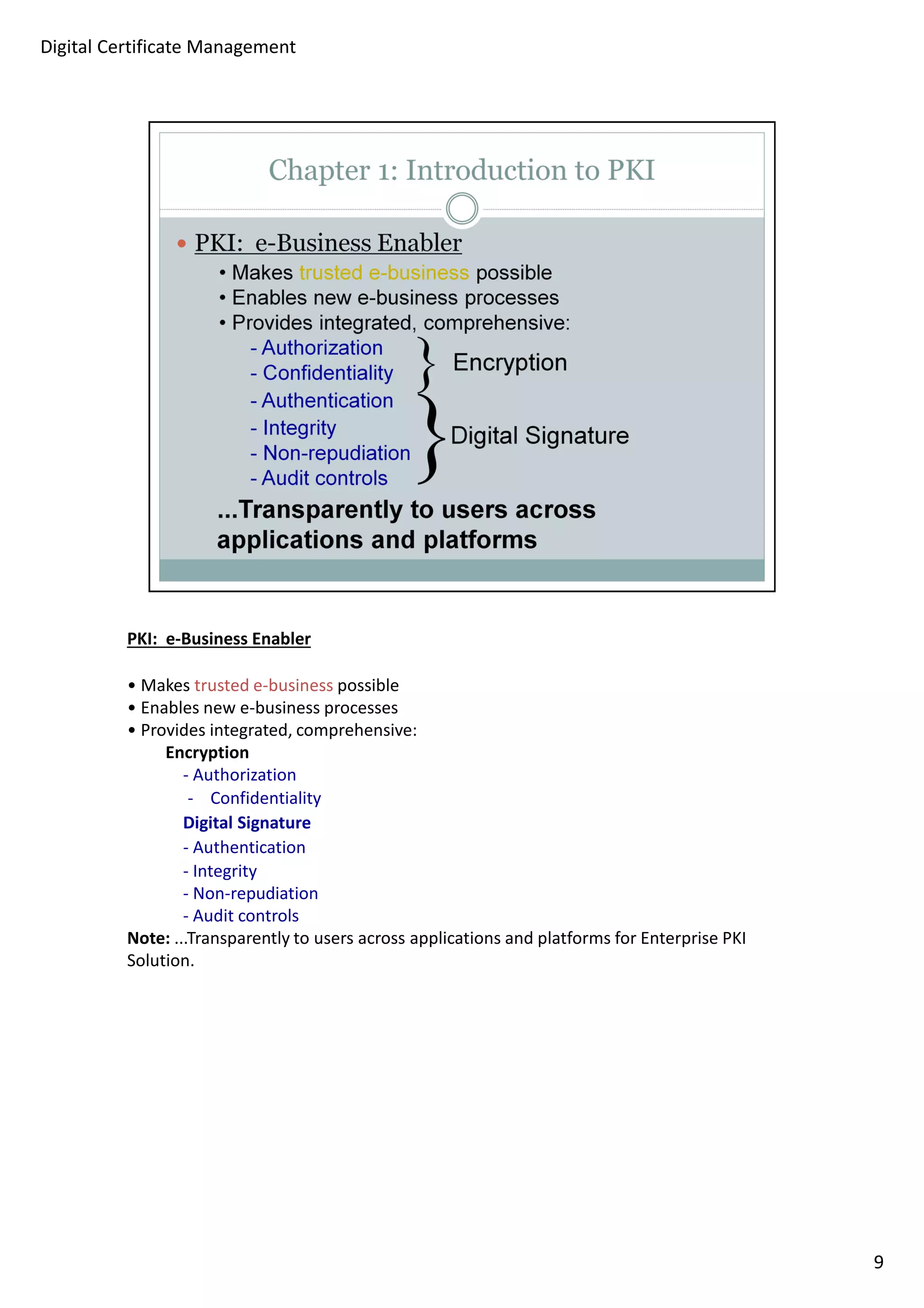 PKI: e-Business Enabler 
• Makes trusted e-business possible 
• Enables new e-business processes 
• Provides integrated, comprehensive: 
Encryption 
- Authorization 
- Confidentiality 
Digital Signature 
- Authentication 
- Integrity 
- Non-repudiation 
- Audit controls 
Note: ...Transparently to users across applications and platforms for Enterprise PKI 
Solution. 
9 
Digital Certificate Management 
 