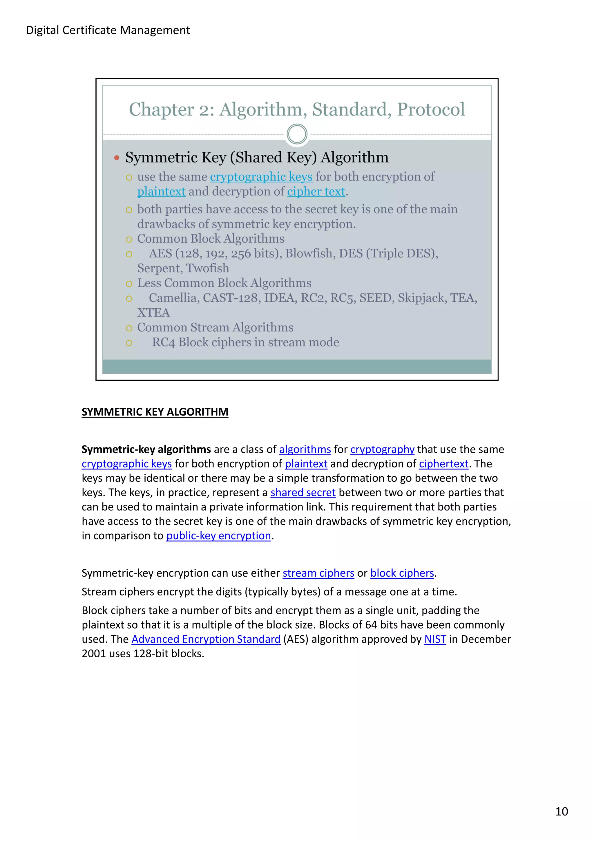 SYMMETRIC KEY ALGORITHM 
Symmetric-key algorithms are a class of algorithms for cryptography that use the same 
cryptographic keys for both encryption of plaintext and decryption of ciphertext. The 
keys may be identical or there may be a simple transformation to go between the two 
keys. The keys, in practice, represent a shared secret between two or more parties that 
can be used to maintain a private information link. This requirement that both parties 
have access to the secret key is one of the main drawbacks of symmetric key encryption, 
in comparison to public-key encryption. 
Symmetric-key encryption can use either stream ciphers or block ciphers. 
Stream ciphers encrypt the digits (typically bytes) of a message one at a time. 
Block ciphers take a number of bits and encrypt them as a single unit, padding the 
plaintext so that it is a multiple of the block size. Blocks of 64 bits have been commonly 
used. The Advanced Encryption Standard (AES) algorithm approved by NIST in December 
2001 uses 128-bit blocks. 
10 
Digital Certificate Management 
 