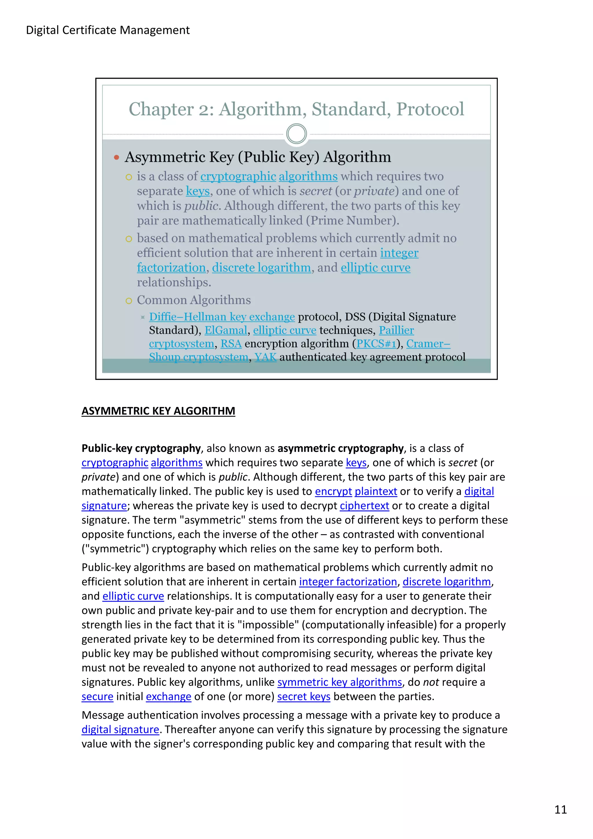 ASYMMETRIC KEY ALGORITHM 
Public-key cryptography, also known as asymmetric cryptography, is a class of 
cryptographic algorithms which requires two separate keys, one of which is secret (or 
private) and one of which is public. Although different, the two parts of this key pair are 
mathematically linked. The public key is used to encrypt plaintext or to verify a digital 
signature; whereas the private key is used to decrypt ciphertext or to create a digital 
signature. The term "asymmetric" stems from the use of different keys to perform these 
opposite functions, each the inverse of the other – as contrasted with conventional 
("symmetric") cryptography which relies on the same key to perform both. 
Public-key algorithms are based on mathematical problems which currently admit no 
efficient solution that are inherent in certain integer factorization, discrete logarithm, 
and elliptic curve relationships. It is computationally easy for a user to generate their 
own public and private key-pair and to use them for encryption and decryption. The 
strength lies in the fact that it is "impossible" (computationally infeasible) for a properly 
generated private key to be determined from its corresponding public key. Thus the 
public key may be published without compromising security, whereas the private key 
must not be revealed to anyone not authorized to read messages or perform digital 
signatures. Public key algorithms, unlike symmetric key algorithms, do not require a 
secure initial exchange of one (or more) secret keys between the parties. 
Message authentication involves processing a message with a private key to produce a 
digital signature. Thereafter anyone can verify this signature by processing the signature 
value with the signer's corresponding public key and comparing that result with the 
11 
Digital Certificate Management 
 